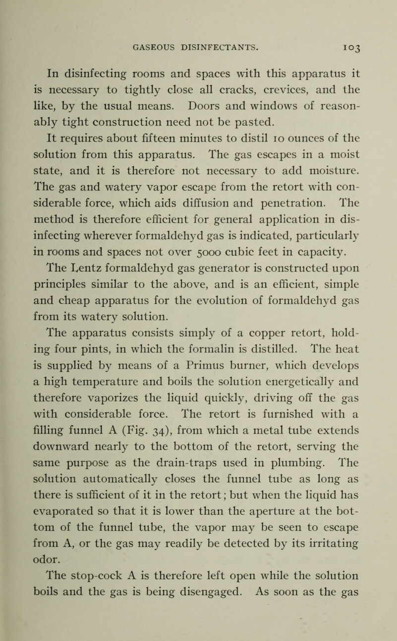 In disinfecting rooms and spaces with this apparatus it is necessary to tightly close all cracks, crevices, and the like, by the usual means. Doors and windows of reason- ably tight construction need not be pasted. It requires about fifteen minutes to distil 10 ounces of the solution from this apparatus. The gas escapes in a moist state, and it is therefore not necessary to add moisture. The gas and watery vapor escape from the retort with con- siderable force, which aids diffusion and penetration. The method is therefore efficient for general application in dis- infecting wherever formaldehyd gas is indicated, particularly in rooms and spaces not over 5000 cubic feet in capacity. The Tentz formaldehyd gas generator is constructed upon principles similar to the above, and is an efficient, simple and cheap apparatus for the evolution of formaldehyd gas from its watery solution. The apparatus consists simply of a copper retort, hold- ing four pints, in which the formalin is distilled. The heat is supplied by means of a Primus burner, which develops a high temperature and boils the solution energetically and therefore vaporizes the liquid quickly, driving off the gas with considerable force. The retort is furnished with a filling funnel A (Fig. 34), from which a metal tube extends downward nearly to the bottom of the retort, serving the same purpose as the drain-traps used in plumbing. The solution automatically closes the funnel tube as long as there is sufficient of it in the retort; but when the liquid has evaporated so that it is lower than the aperture at the bot- tom of the funnel tube, the vapor may be seen to escape from A, or the gas may readily be detected by its irritating odor. The stop-cock A is therefore left open while the solution boils and the gas is being disengaged. As soon as the gas