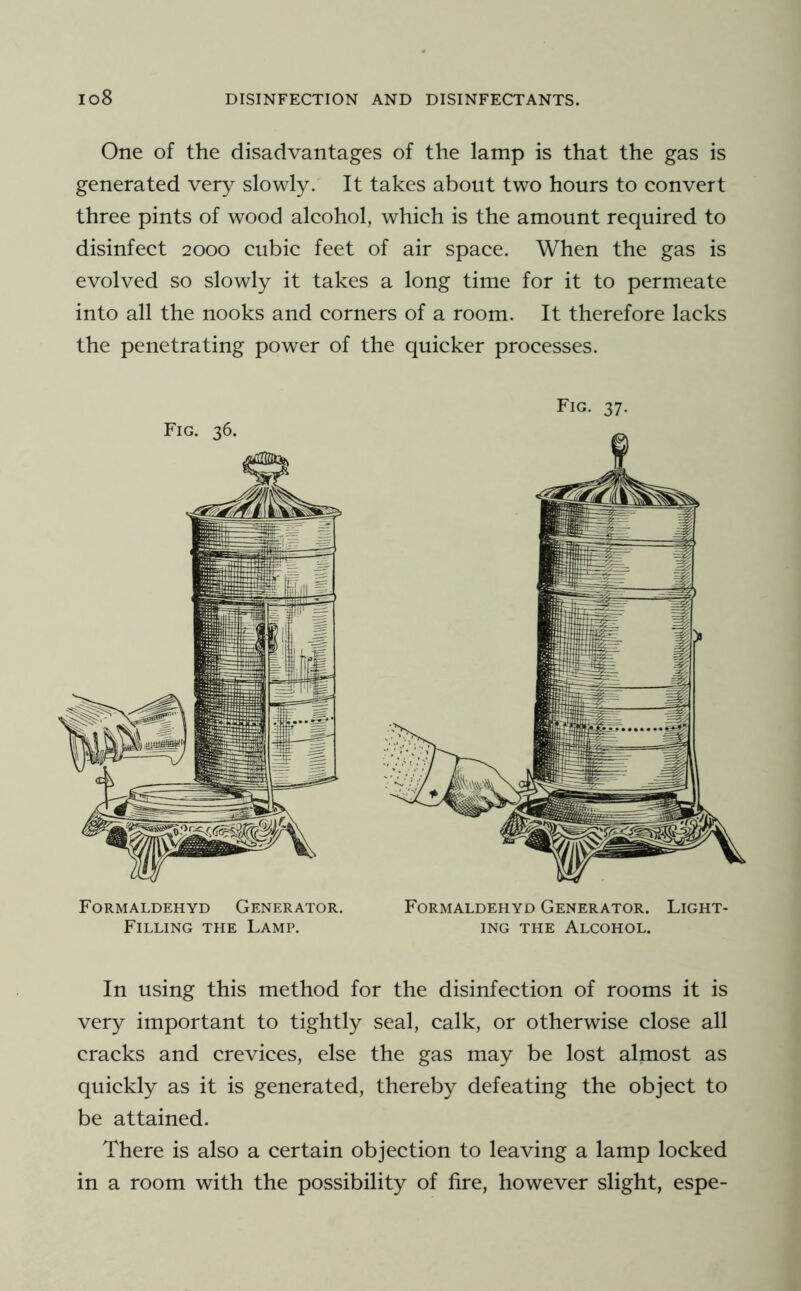 One of the disadvantages of the lamp is that the gas is generated very slowly. It takes about two hours to convert three pints of wood alcohol, which is the amount required to disinfect 2000 cubic feet of air space. When the gas is evolved so slowly it takes a long time for it to permeate into all the nooks and corners of a room. It therefore lacks the penetrating power of the quicker processes. Fig. 36. Formaldehyd Generator. Filling the Lamp. Fig. 37. Formaldehyd Generator. Light- ing THE Alcohol. In using this method for the disinfection of rooms it is very important to tightly seal, calk, or otherwise close all cracks and crevices, else the gas may be lost almost as quickly as it is generated, thereby defeating the object to be attained. There is also a certain objection to leaving a lamp locked in a room with the possibility of fire, however slight, espe-