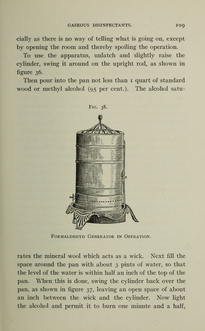 cially as there is no way of telling what is going on, except by opening the room and thereby spoiling the operation. To use the apparatus, unlatch and slightly raise the cylinder, swing it around on the upright rod, as shown in figure 36. Then pour into the pan not less than i quart of standard wood or methyl alcohol (95 per cent.). The alcohol satu- Fig. 38. Formaldehyd Generator in Operation, rates the mineral wool which acts as a wick. Next fill the space around the pan with about 3 pints of water, so that the level of the water is within half an inch of the top of the pan. When this is done, swing the cylinder back over the pan, as shown in figure 37, leaving an open space of about an inch between the wick and the cylinder. Now light the alcohol and permit it to burn one minute and a half,