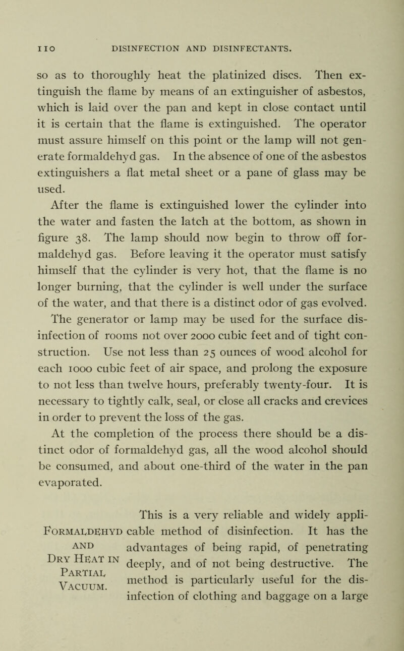 SO as to thoroughly heat the platinized discs. Then ex- tinguish the flame by means of an extinguisher of asbestos, which is laid over the pan and kept in close contact until it is certain that the flame is extinguished. The operator must assure himself on this point or the lamp will not gen- erate formaldehyd gas. In the absence of one of the asbestos extinguishers a flat metal sheet or a pane of glass may be used. After the flame is extinguished lower the cylinder into the water and fasten the latch at the bottom, as shown in figure 38. The lamp should now begin to throw off for- maldehyd gas. Before leaving it the operator must satisfy himself that the cylinder is very hot, that the flame is no longer burning, that the cylinder is well under the surface of the water, and that there is a distinct odor of gas evolved. The generator or lamp may be used for the surface dis- infection of rooms not over 2000 cubic feet and of tight con- struction. Use not less than 25 ounces of wood alcohol for each 1000 cubic feet of air space, and prolong the exposure to not less than twelve hours, preferably twenty-four. It is necessary to tightly calk, seal, or close all cracks and crevices in order to prevent the loss of the gas. At the completion of the process there should be a dis- tinct odor of formaldehyd gas, all the wood alcohol should be consumed, and about one-third of the water in the pan evaporated. This is a very reliable and widely appli- FormaIvDEhyd cable method of disinfection. It has the AND advantages of being rapid, of penetrating Dr\ Heat in ^nd of not being destructive. The Partiae VACUUM niethod is particularly useful for the dis- infection of clothing and baggage on a large
