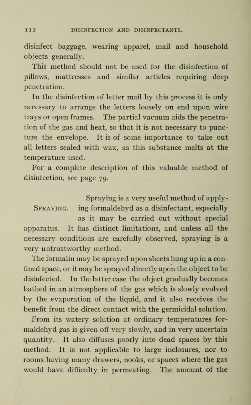 disinfect baggage, wearing apparel, mail and household objects generally. This method should not be used for the disinfection of pillows, mattresses and similar articles requiring deep penetration. In the disinfection of letter mail by this process it is only necessary to arrange the letters loosely on end upon wire trays or open frames. The partial vacuum aids the penetra- tion of the gas and heat, so that it is not necessary to punc- ture the envelope. It is of some importance to take out all letters sealed with wax, as this substance melts at the temperature used. For a complete description of this valuable method of disinfection, see page 79. Spraying is a very useful method of apply- Spraying. ing formaldehyd as a disinfectant, especially as it may be carried out without special apparatus. It has distinct limitations, and unless all the necessary conditions are carefully observed, spraying is a very untrustworthy method. The formalin may be sprayed upon sheets hung up in a con- fined space, or it may be sprayed directly upon the object to be disinfected. In the latter case the object gradually becomes bathed in an atmosphere of the gas which is slowly evolved by the evaporation of the liquid, and it also receives the benefit from the direct contact with the germicidal solution. From its watery solution at ordinary temperatures for- maldehyd gas is given off very slowly, and in very uncertain quantity. It also diffuses poorly into dead spaces by this method. It is not applicable to large inclosures, nor to rooms having many drawers, nooks, or spaces where the gas would have difficulty in permeating. The amount of the