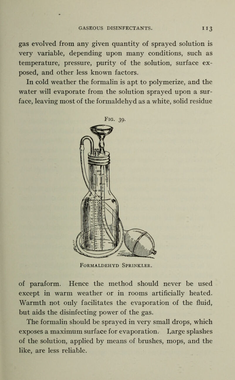 gas evolved from any given quantity of sprayed solution is very variable, depending upon many conditions, such as temperature, pressure, purity of the solution, surface ex- posed, and other less known factors. In cold weather the formalin is apt to polymerize, and the water will evaporate from the solution sprayed upon a sur- face, leaving most of the formaldehyd as a white, solid residue of paraform. Hence the method should never be used except in warm weather or in rooms artificially heated. Warmth not only facilitates the evaporation of the fluid, but aids the disinfecting power of the gas. The formalin should be sprayed in very small drops, which exposes a maximum surface for evaporation. Large splashes of the solution, applied by means of brushes, mops, and the like, are less reliable. Fig. 39. Formaldehyd Sprinkler.