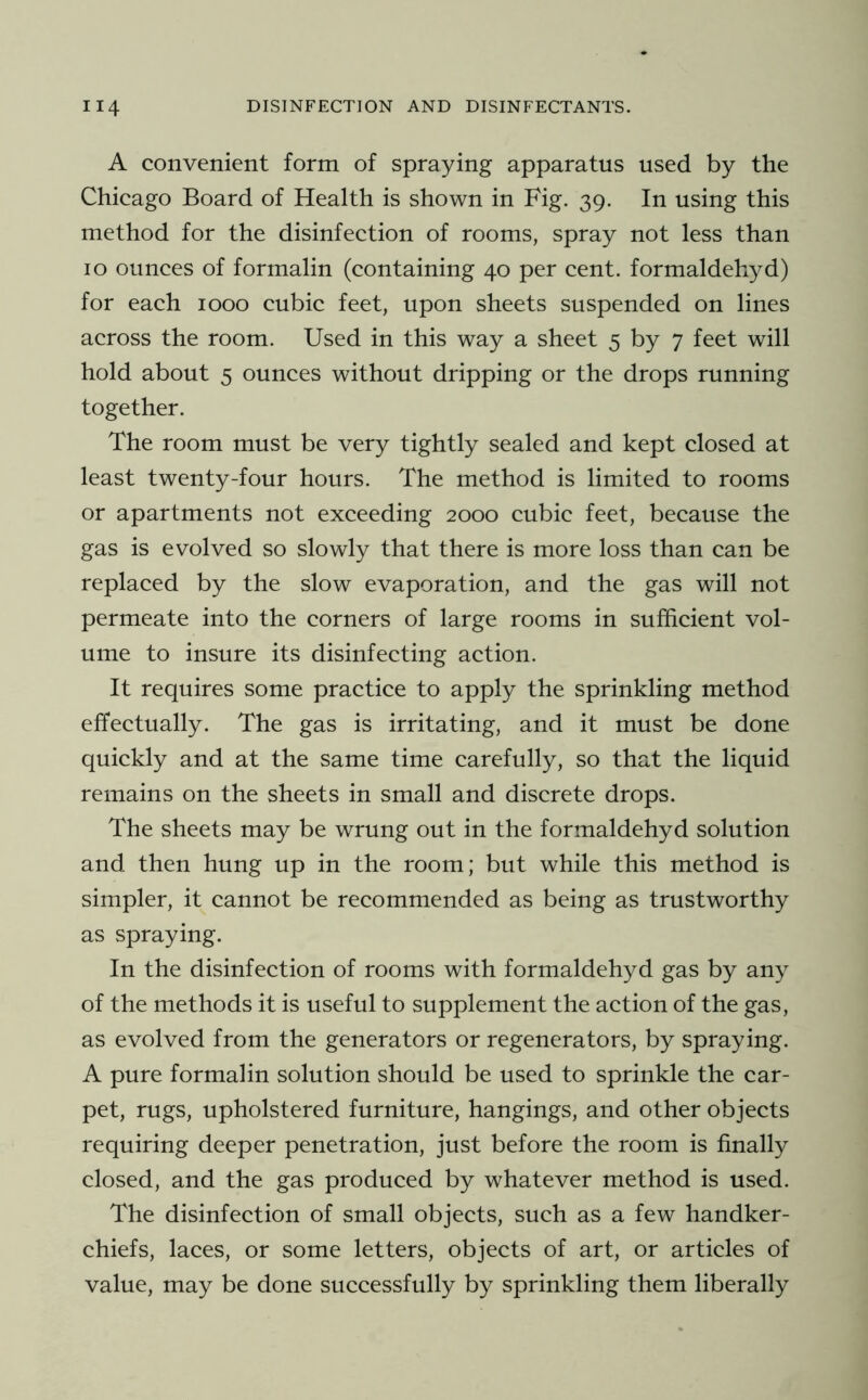 A convenient form of spraying apparatus used by the Chicago Board of Health is shown in Fig. 39. In using this method for the disinfection of rooms, spray not less than 10 ounces of formalin (containing 40 per cent, formaldehyd) for each 1000 cubic feet, upon sheets suspended on lines across the room. Used in this way a sheet 5 by 7 feet will hold about 5 ounces without dripping or the drops running together. The room must be very tightly sealed and kept closed at least twenty-four hours. The method is limited to rooms or apartments not exceeding 2000 cubic feet, because the gas is evolved so slowly that there is more loss than can be replaced by the slow evaporation, and the gas will not permeate into the corners of large rooms in sufficient vol- ume to insure its disinfecting action. It requires some practice to apply the sprinkling method effectually. The gas is irritating, and it must be done quickly and at the same time carefully, so that the liquid remains on the sheets in small and discrete drops. The sheets may be wrung out in the formaldehyd solution and then hung up in the room; but while this method is simpler, it cannot be recommended as being as trustworthy as spraying. In the disinfection of rooms with formaldehyd gas by any of the methods it is useful to supplement the action of the gas, as evolved from the generators or regenerators, by spraying. A pure formalin solution should be used to sprinkle the car- pet, rugs, upholstered furniture, hangings, and other objects requiring deeper penetration, just before the room is finally closed, and the gas produced by whatever method is used. The disinfection of small objects, such as a few handker- chiefs, laces, or some letters, objects of art, or articles of value, may be done successfully by sprinkling them liberally