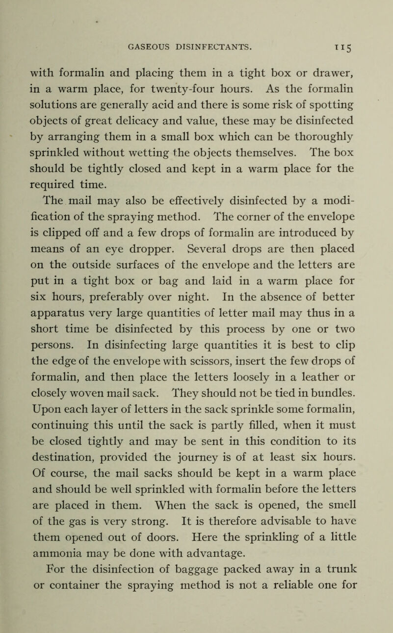 TI5 with formalin and placing them in a tight box or drawer, in a warm place, for twenty-four hours. As the formalin solutions are generally acid and there is some risk of spotting objeets of great delicaey and value, these may be disinfected by arranging them in a small box which can be thoroughly sprinkled without wetting the objeets themselves. The box should be tightly closed and kept in a warm place for the required time. The mail may also be effeetively disinfected by a modi- fication of the spraying method. The corner of the envelope is elipped off and a few drops of formalin are introduced by means of an eye dropper. Several drops are then placed on the outside surfaces of the envelope and the letters are put in a tight box or bag and laid in a warm place for six hours, preferably over night. In the absence of better apparatus very large quantities of letter mail may thus in a short time be disinfected by this process by one or two persons. In disinfeeting large quantities it is best to clip the edge of the envelope with seissors, insert the few drops of formalin, and then place the letters loosely in a leather or closely woven mail sack. They should not be tied in bundles. Upon eaeh layer of letters in the saek sprinkle some formalin, continuing this until the sack is partly filled, when it must be elosed tightly and may be sent in this condition to its destination, provided the journey is of at least six hours. Of course, the mail sacks should be kept in a warm plaee and should be well sprinkled with formalin before the letters are placed in them. When the sack is opened, the smell of the gas is very strong. It is therefore advisable to have them opened out of doors. Here the sprinkling of a little ammonia may be done with advantage. For the disinfeetion of baggage packed away in a trunk or container the spraying method is not a reliable one for