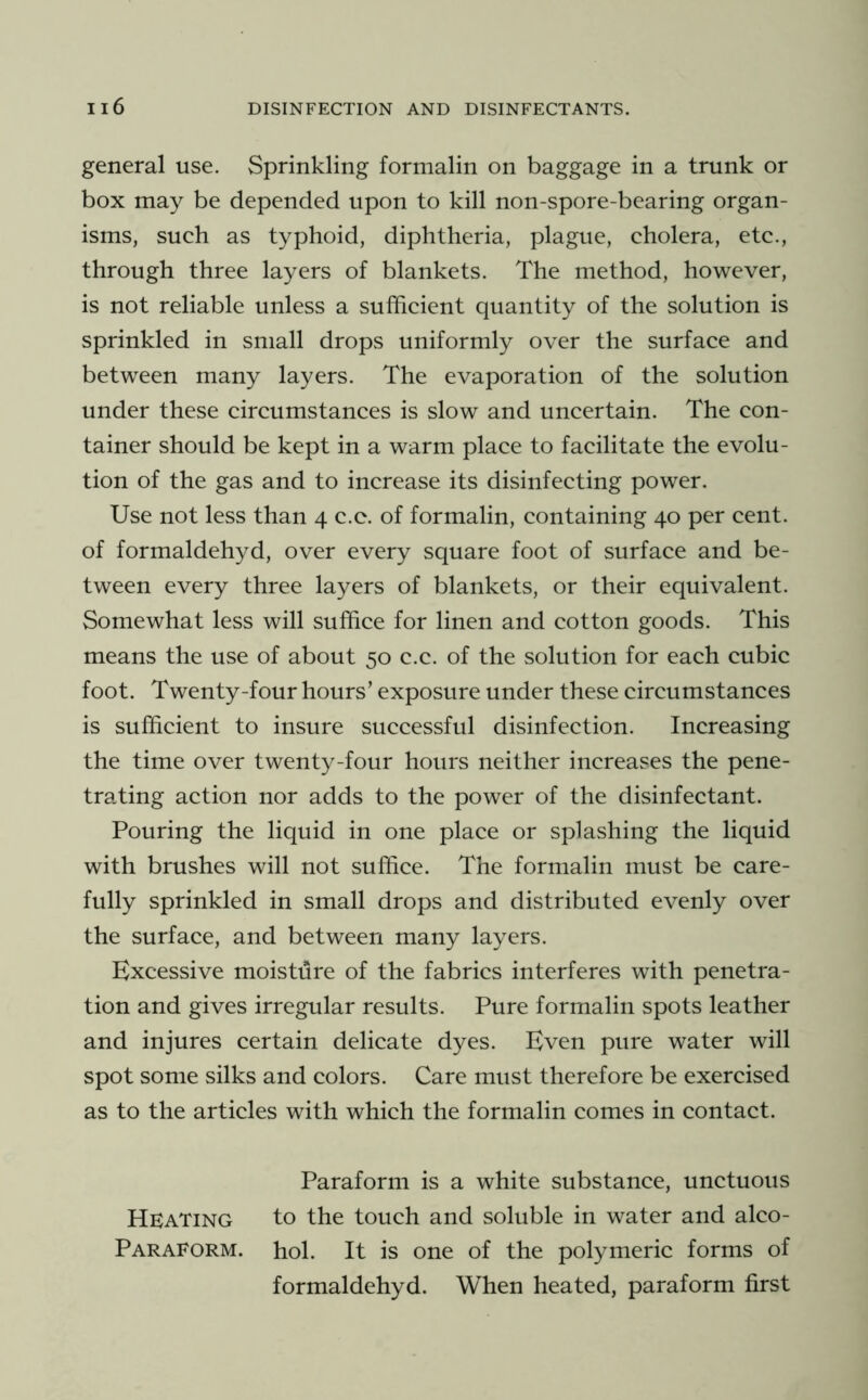 general use. Sprinkling formalin on baggage in a trunk or box may be depended upon to kill non-spore-bearing organ- isms, such as typhoid, diphtheria, plague, cholera, etc., through three layers of blankets. The method, however, is not reliable unless a sufficient quantity of the solution is sprinkled in small drops uniformly over the surface and between many layers. The evaporation of the solution under these circumstances is slow and uncertain. The con- tainer should be kept in a warm place to facilitate the evolu- tion of the gas and to increase its disinfecting power. Use not less than 4 c.c. of formalin, containing 40 per cent, of formaldehyd, over every square foot of surface and be- tween every three layers of blankets, or their equivalent. Somewhat less will suffice for linen and cotton goods. This means the use of about 50 c.c. of the solution for each cubic foot. Twenty-four hours’ exposure under these circumstances is sufficient to insure successful disinfection. Increasing the time over twenty-four hours neither increases the pene- trating action nor adds to the power of the disinfectant. Pouring the liquid in one place or splashing the liquid with brushes will not suffice. The formalin must be care- fully sprinkled in small drops and distributed evenly over the surface, and between many layers. Excessive moisture of the fabrics interferes with penetra- tion and gives irregular results. Pure formalin spots leather and injures certain delicate dyes. Even pure water will spot some silks and colors. Care must therefore be exercised as to the articles with which the formalin comes in contact. Paraform is a white substance, unctuous Heating to the touch and soluble in water and alco- Paraform. hoi. It is one of the polymeric forms of formaldehyd. When heated, paraform first