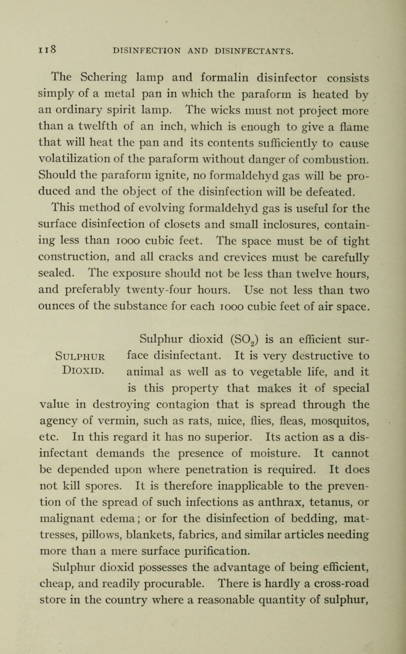 The Schering lamp and formalin disinfector consists simply of a metal pan in which the paraform is heated by an ordinary spirit lamp. The wicks must not project more than a twelfth of an inch, which is enough to give a flame that will heat the pan and its contents sufficiently to cause volatilization of the paraform without danger of combustion. Should the paraform ignite, no formaldehyd gas will be pro- duced and the object of the disinfection will be defeated. This method of evolving formaldehyd gas is useful for the surface disinfection of closets and small inclosures, contain- ing less than looo cubic feet. The space must be of tight construction, and all cracks and crevices must be carefully sealed. The exposure should not be less than twelve hours, and preferably twenty-four hours. Use not less than two ounces of the substance for each looo cubic feet of air space. Sulphur dioxid (SO2) is an efficient sur- SuLPHUR face disinfectant. It is very destructive to Dioxid. animal as well as to vegetable life, and it is this property that makes it of special value in destroying contagion that is spread through the agency of vermin, such as rats, mice, flies, fleas, mosquitos, etc. In this regard it has no superior. Its action as a dis- infectant demands the presence of moisture. It cannot be depended upon where penetration is required. It does not kill spores. It is therefore inapplicable to the preven- tion of the spread of such infections as anthrax, tetanus, or malignant edema; or for the disinfection of bedding, mat- tresses, pillows, blankets, fabrics, and similar articles needing more than a mere surface puriflcation. Sulphur dioxid possesses the advantage of being efficient, cheap, and readily procurable. There is hardly a cross-road store in the country where a reasonable quantity of sulphur,