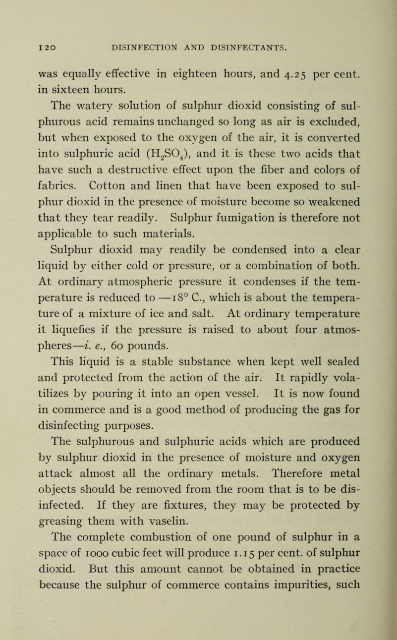 was equally effective in eighteen hours, and 4.25 per cent, in sixteen hours. The watery solution of sulphur dioxid consisting of sul- phurous acid remains unchanged so long as air is excluded, but when exposed to the oxygen of the air, it is converted into sulphuric acid and it is these two acids that have such a destructive effect upon the fiber and colors of fabrics. Cotton and linen that have been exposed to sul- phur dioxid in the presence of moisture become so weakened that they tear readily. Sulphur fumigation is therefore not applicable to such materials. Sulphur dioxid may readily be condensed into a clear liquid by either cold or pressure, or a combination of both. At ordinary atmospheric pressure it condenses if the tem- perature is reduced to —18° C., which is about the tempera- ture of a mixture of ice and salt. At ordinary temperature it liquefies if the pressure is raised to about four atmos- pheres—i. e., 60 pounds. This liquid is a stable substance when kept well sealed and protected from the action of the air. It rapidly vola- tilizes by pouring it into an open vessel. It is now found in commerce and is a good method of producing the gas for disinfecting purposes. The sulphurous and sulphuric acids which are produced by sulphur dioxid in the presence of moisture and oxygen attack almost all the ordinary metals. Therefore metal objects should be removed from the room that is to be dis- infected. If they are fixtures, they may be protected by greasing them with vaselin. The complete combustion of one pound of sulphur in a space of 1000 cubic feet will produce 1.15 per cent, of sulphur dioxid. But this amount cannot be obtained in practice because the sulphur of commerce contains impurities, such