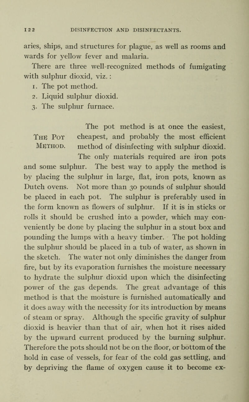 aries, ships, and structures for plague, as well as rooms and wards for yellow fever and malaria. There are three well-recognized methods of fumigating with sulphur dioxid, viz. : 1. The pot method. 2. Liquid sulphur dioxid. 3. The sulphur furnace. The pot method is at once the easiest. The Pot cheapest, and probably the most efficient Method. method of disinfecting with sulphur dioxid. The only materials required are iron pots and some sulphur. The best way to apply the method is by placing the sulphur in large, flat, iron pots, known as Dutch ovens. Not more than 30 pounds of sulphur should be placed in each pot. The sulphur is preferably used in the form known as flowers of sulphur. If it is in sticks or rolls it should be crushed into a powder, which may con- veniently be done by placing the sulphur in a stout box and pounding the lumps with a heavy timber. The pot holding the sulphur should be placed in a tub of water, as shown in the sketch. The water not only diminishes the danger from fire, but by its evaporation furnishes the moisture necessary to hydrate the sulphur dioxid upon which the disinfecting power of the gas depends. The great advantage of this method is that the moisture is furnished automatically and it does away with the necessity for its introduction by means of steam or spray. Although the specific gravity of sulphur dioxid is heavier than that of air, when hot it rises aided by the upward current produced by the burning sulphur. Therefore the pots should not be on the floor, or bottom of the hold in case of vessels, for fear of the cold gas settling, and by depriving the flame of oxygen cause it to become ex-