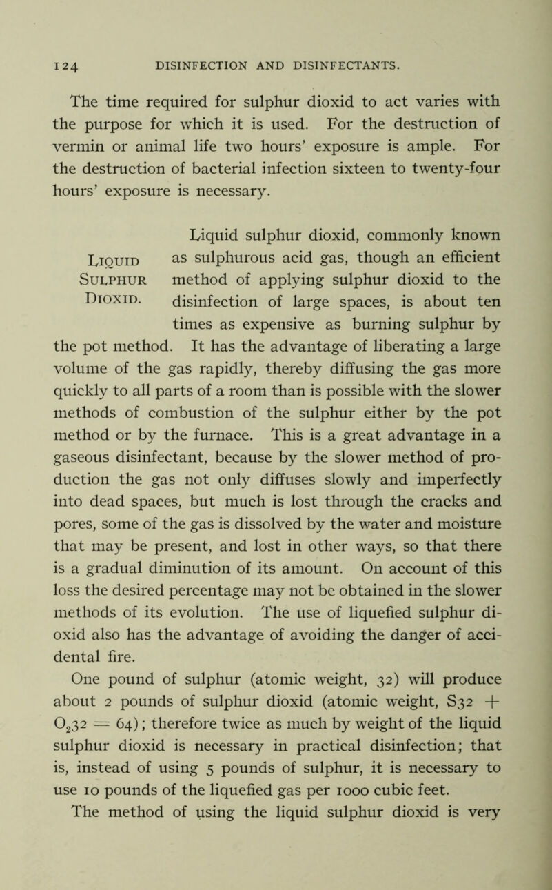 The time required for sulphur dioxid to act varies with the purpose for which it is used. For the destruction of vermin or animal life two hours’ exposure is ample. For the destruction of bacterial infection sixteen to twenty-four hours’ exposure is necessary. Liquid sulphur dioxid, commonly known as sulphurous acid gas, though an efficient method of applying sulphur dioxid to the disinfection of large spaces, is about ten times as expensive as burning sulphur by the pot method. It has the advantage of liberating a large volume of the gas rapidly, thereby diffusing the gas more quickly to all parts of a room than is possible with the slower methods of combustion of the sulphur either by the pot method or by the furnace. This is a great advantage in a gaseous disinfectant, because by the slower method of pro- duction the gas not only diffuses slowly and imperfectly into dead spaces, but much is lost through the cracks and pores, some of the gas is dissolved by the water and moisture that may be present, and lost in other ways, so that there is a gradual diminution of its amount. On account of this loss the desired percentage may not be obtained in the slower methods of its evolution. The use of liquefied sulphur di- oxid also has the advantage of avoiding the danger of acci- dental fire. One pound of sulphur (atomic weight, 32) will produce about 2 pounds of sulphur dioxid (atomic w'eight, S32 -f O232 = 64); therefore twice as much by weight of the liquid sulphur dioxid is necessary in practical disinfection; that is, instead of using 5 pounds of sulphur, it is necessary to use 10 pounds of the liquefied gas per 1000 cubic feet. The method of using the liquid sulphur dioxid is very Liquid Sulphur Dioxid.