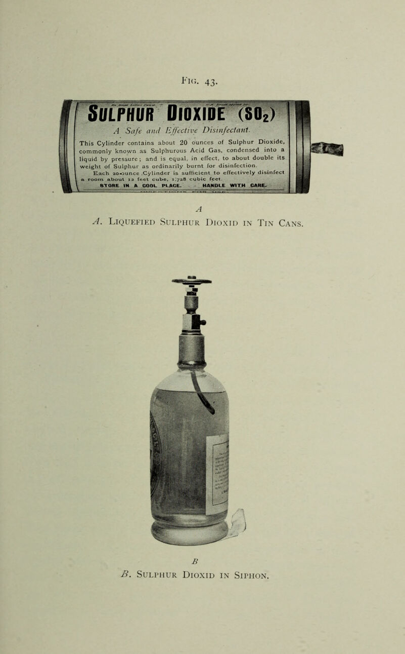 Fk;. 43. rmwmwwj' A Safe ami EJf'ectn[e Disinfectant. This Cylinder contains about 20 ounces of Sulphur Dioxide, commonly known as Sulphurous Acid Gas, condensed into a liquid by pressure; and is equal, in effect, to about double its weight of Sulphur as ordinarily burnt for disinfection. E.ach 20-ouncc .Cylinder is sufficient to effectively disinfect & room about ra feet cube, i;?a8 cubic feet. A coot. PL.ACE. - : HAjNDlLE WITH CAft£» 1 A A. Liquefied Sulphur Dioxid in Tin Cans. B B. Sulphur Dioxid in Siphon.
