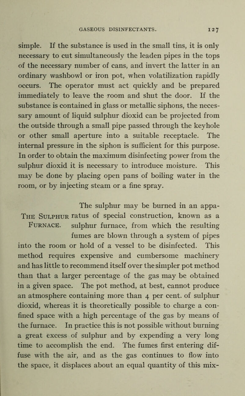 simple. If the substance is used in the small tins, it is only necessary to cut simultaneously the leaden pipes in the tops of the necessary number of cans, and invert the latter in an ordinary washbowl or iron pot, when volatilization rapidly occurs. The operator must act quickly and be prepared immediately to leave the room and shut the door. If the substance is contained in glass or metallic siphons, the neces- sary amount of liquid sulphur dioxid can be projected from the outside through a small pipe passed through the keyhole or other small aperture into a suitable receptacle. The internal pressure in the siphon is sufficient for this purpose. In order to obtain the maximum disinfecting power from the sulphur dioxid it is necessary to introduce moisture. This may be done by placing open pans of boiling water in the room, or by injecting steam or a fine spray. The sulphur may be burned in an appa- Thk Suuphur ratus of special construction, known as a Furnace;. sulphur furnace, from which the resulting fumes are blown through a system of pipes into the room or hold of a vessel to be disinfected. This method requires expensive and cumbersome machinery and has little to recommend itself over the simpler pot method than that a larger percentage of the gas may be obtained in a given space. The pot method, at best, cannot produce an atmosphere containing more than 4 per cent, of sulphur dioxid, whereas it is theoretically possible to charge a con- fined space with a high percentage of the gas by means of the furnace. In practice this is not possible without burning a great excess of sulphur and by expending a very long time to accomplish the end. The fumes first entering dif- fuse with the air, and as the gas continues to flow into the space, it displaces about an equal quantity of this mix-