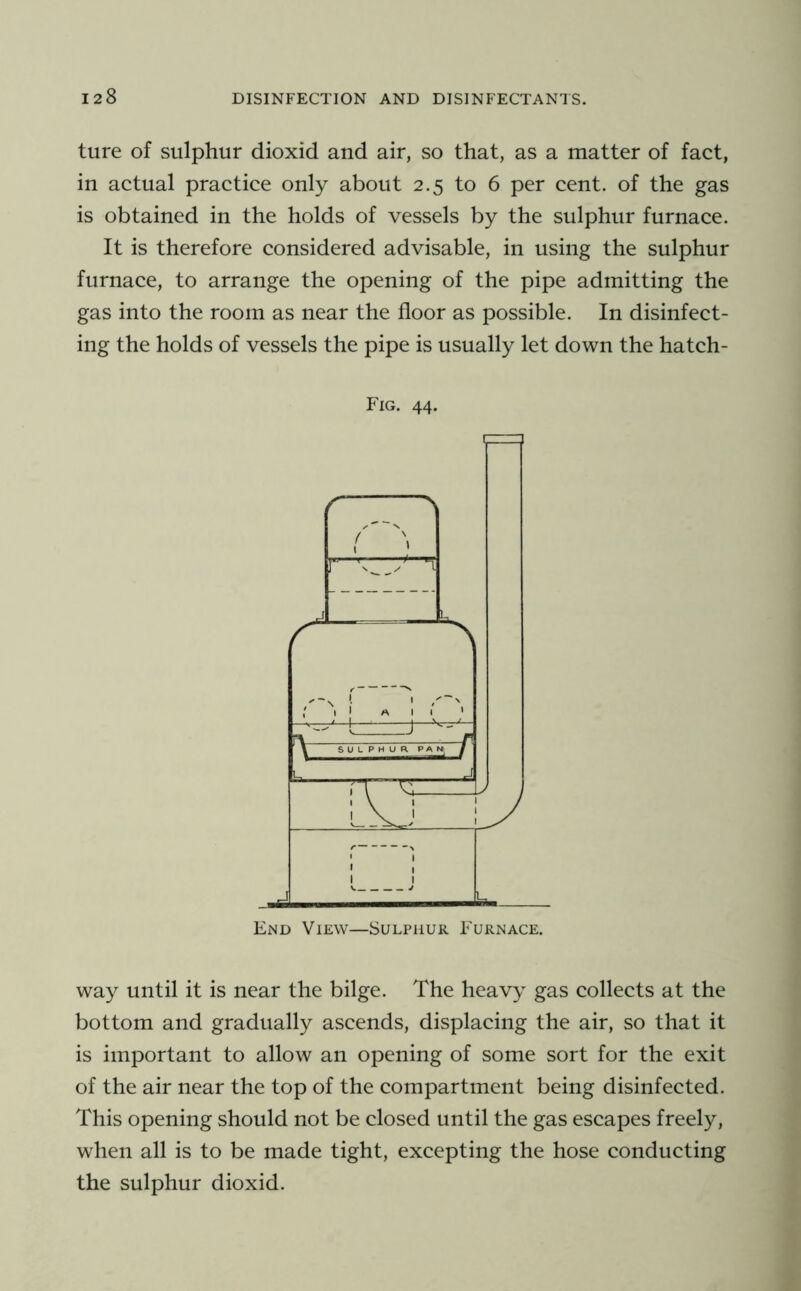 ture of sulphur dioxid and air, so that, as a matter of fact, in actual practice only about 2.5 to 6 per cent, of the gas is obtained in the holds of vessels by the sulphur furnace. It is therefore considered advisable, in using the sulphur furnace, to arrange the opening of the pipe admitting the gas into the room as near the floor as possible. In disinfect- ing the holds of vessels the pipe is usually let down the hatch- Fig. 44. ( ^ r L—: L End View—Sulphur Furnace. way until it is near the bilge. The heavy gas collects at the bottom and gradually ascends, displacing the air, so that it is important to allow an opening of some sort for the exit of the air near the top of the compartment being disinfected. This opening should not be closed until the gas escapes freely, when all is to be made tight, excepting the hose conducting the sulphur dioxid.