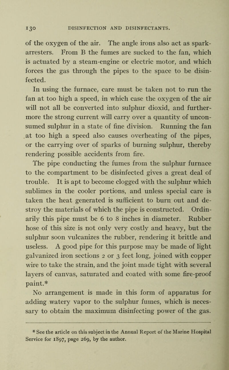 of the oxygen of the air. The angle irons also act as spark- arresters. From B the fumes are sucked to the fan, which is actuated by a steam-engine or electric motor, and which forces the gas through the pipes to the space to be disin- fected. In using the furnace, care must be taken not to run the fan at too high a speed, in which case the oxygen of the air will not all be converted into sulphur dioxid, and further- more the strong current will carry over a quantity of uncon- sumed sulphur in a state of fine division. Running the fan at too high a speed also causes overheating of the pipes, or the carrying over of sparks of burning sulphur, thereby rendering possible accidents from fire. The pipe conducting the fumes from the sulphur furnace to the compartment to be disinfected gives a great deal of trouble. It is apt to become clogged with the sulphur which sublimes in the cooler portions, and unless special care is taken the heat generated is sufficient to burn out and de- stroy the materials of which the pipe is constructed. Ordin- arily this pipe must be 6 to 8 inches in diameter. Rubber hose of this size is not only very costly and heavy, but the sulphur soon vulcanizes the rubber, rendering it brittle and useless. A good pipe for this purpose may be made of light galvanized iron sections 2 or 3 feet long, joined with copper wire to take the strain, and the joint made tight with several layers of canvas, saturated and coated with some fire-proof paint.* No arrangement is made in this form of apparatus for adding watery vapor to the sulphur fumes, which is neces- sary to obtain the maximum disinfecting power of the gas. * See the article on this subject in the Annual Report of the Marine Hospital Service for 1897, page 269, by the author.