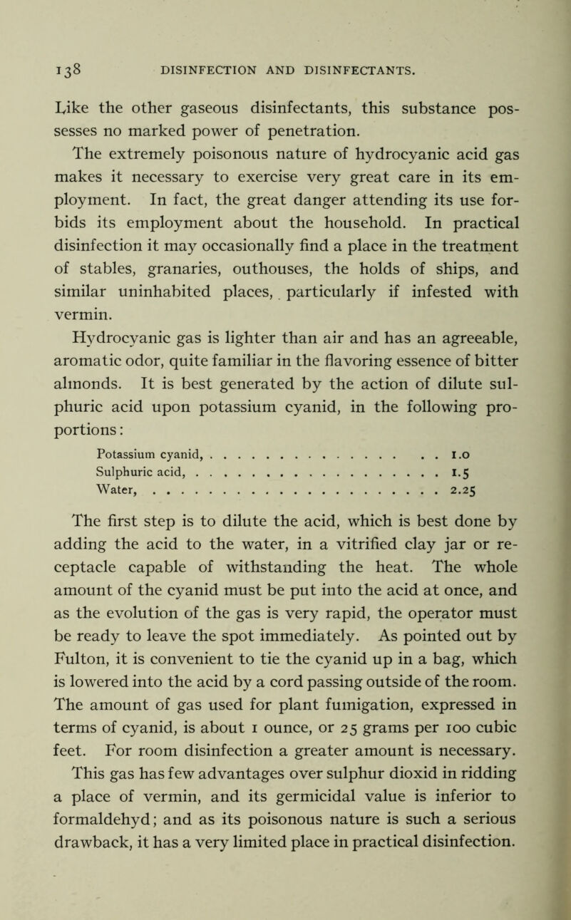 Like the other gaseous disinfectants, this substance pos- sesses no marked power of penetration. The extremely poisonous nature of hydrocyanic acid gas makes it necessary to exercise very great care in its em- ployment. In fact, the great danger attending its use for- bids its employment about the household. In practical disinfection it may occasionally find a place in the treatment of stables, granaries, outhouses, the holds of ships, and similar uninhabited places,. particularly if infested with vermin. Hydrocyanic gas is lighter than air and has an agreeable, aromatic odor, quite familiar in the flavoring essence of bitter almonds. It is best generated by the action of dilute sul- phuric acid upon potassium cyanid, in the following pro- portions : Potassium cyanid, i.o Sulphuric acid, 1.5 Water, 2.25 The first step is to dilute the acid, which is best done by adding the acid to the water, in a vitrified clay jar or re- ceptacle capable of withstanding the heat. The whole amount of the cyanid must be put into the acid at once, and as the evolution of the gas is very rapid, the operator must be ready to leave the spot immediately. As pointed out by Fulton, it is convenient to tie the cyanid up in a bag, which is lowered into the acid by a cord passing outside of the room. The amount of gas used for plant fumigation, expressed in terms of cyanid, is about i ounce, or 25 grams per 100 cubic feet. For room disinfection a greater amount is necessary. This gas has few advantages over sulphur dioxid in ridding a place of vermin, and its germicidal value is inferior to formaldehyd; and as its poisonous nature is such a serious drawback, it has a very limited place in practical disinfection.