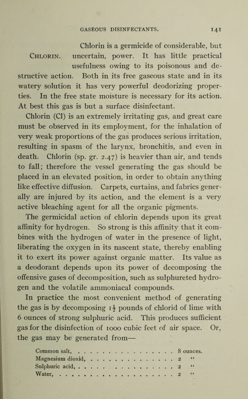 Chlorin is a germicide of considerable, but ChIvORIN. uncertain, power. It has little practical usefulness owing to its poisonous and de- structive action. Both in its free gaseous state and in its watery solution it has very powerful deodorizing proper- ties. In the free state moisture is necessary for its action. At best this gas is but a surface disinfectant. Chlorin (Cl) is an extremely irritating gas, and great care must be observed in its employment, for the inhalation of very weak proportions of the gas produces serious irritation, resulting in spasm of the larynx, bronchitis, and even in death. Chlorin (sp. gr. 2.47) is heavier than air, and tends to fall; therefore the vessel generating the gas should be placed in an elevated position, in order to obtain anything like effective diffusion. Carpets, curtains, and fabrics gener- ally are injured by its action, and the element is a very active bleaching agent for all the organic pigments. The germicidal action of chlorin depends upon its great affinity for hydrogen. So strong is this affinity that it com- bines with the hydrogen of water in the presence of light, liberating the oxygen in its nascent state, thereby enabling it to exert its power against organic matter. Its value as a deodorant depends upon its power of decomposing the offensive gases of decomposition, such as sulphureted hydro- gen and the volatile ammoniacal compounds. In practice the most convenient method of generating the gas is by decomposing i^ pounds of chlorid of lime with 6 ounces of strong sulphuric acid. This produces sufficient gas for the disinfection of 1000 cubic feet of air space. Or, the gas may be generated from— Common salt, 8 ounces. Magnesium dioxid, 2 “ Sulphuric acid, 2 “ Water, 2 “