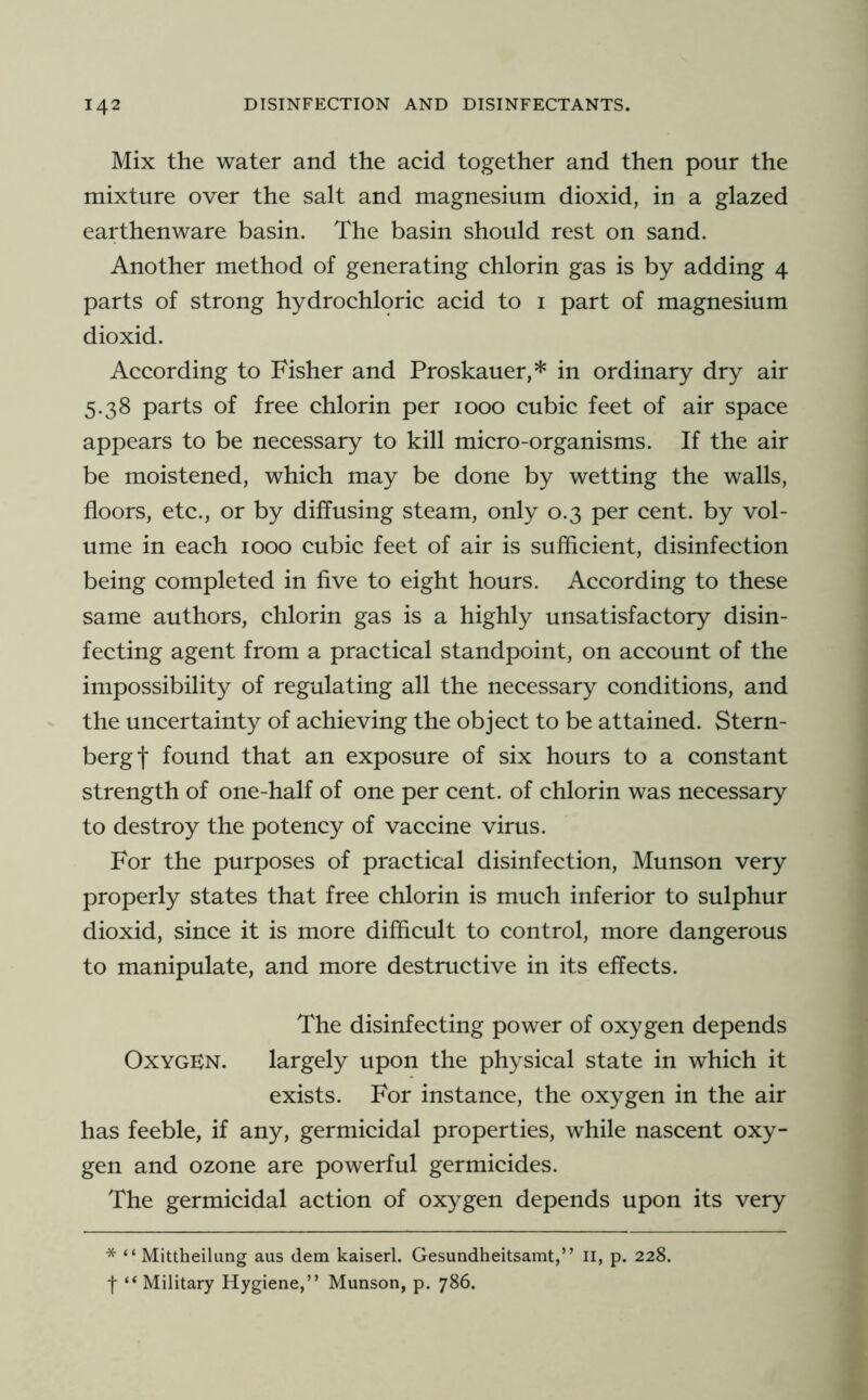 Mix the water and the acid together and then pour the mixture over the salt and magnesium dioxid, in a glazed earthenware basin. The basin should rest on sand. Another method of generating chlorin gas is by adding 4 parts of strong hydrochloric acid to i part of magnesium dioxid. According to Fisher and Proskauer,* in ordinary dry air 5.38 parts of free chlorin per 1000 cubic feet of air space appears to be necessary to kill micro-organisms. If the air be moistened, which may be done by wetting the walls, floors, etc., or by diffusing steam, only 0.3 per cent, by vol- ume in each 1000 cubic feet of air is sufficient, disinfection being completed in five to eight hours. According to these same authors, chlorin gas is a highly unsatisfactory disin- fecting agent from a practical standpoint, on account of the impossibility of regulating all the necessary conditions, and the uncertainty of achieving the object to be attained. Stern- berg! found that an exposure of six hours to a constant strength of one-half of one per cent, of chlorin was necessary to destroy the potency of vaccine virus. For the purposes of practical disinfection, Munson very properly states that free chlorin is much inferior to sulphur dioxid, since it is more difficult to control, more dangerous to manipulate, and more destructive in its effects. The disinfecting power of oxygen depends Oxygen. largely upon the physical state in which it exists. For instance, the oxygen in the air has feeble, if any, germicidal properties, while nascent oxy- gen and ozone are powerful germicides. The germicidal action of oxygen depends upon its very * “ Mittheilung aus dem kaiserl. Gesundheitsamt,” ii, p. 228. f “Military Hygiene,” Munson, p. 786.