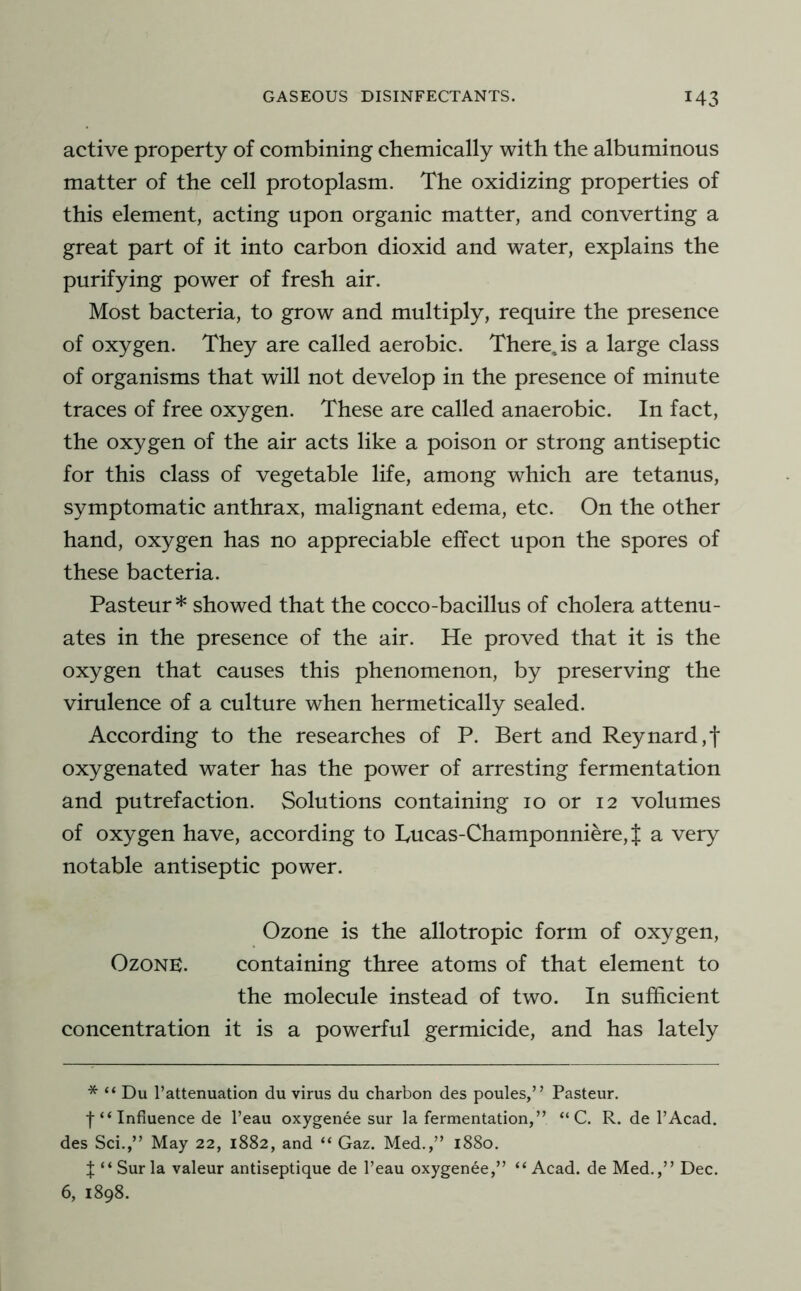 active property of combining chemically with the albuminous matter of the cell protoplasm. The oxidizing properties of this element, acting upon organic matter, and converting a great part of it into carbon dioxid and water, explains the purifying power of fresh air. Most bacteria, to grow and multiply, require the presence of oxygen. They are called aerobic. There,is a large class of organisms that will not develop in the presence of minute traces of free oxygen. These are called anaerobic. In fact, the oxygen of the air acts like a poison or strong antiseptic for this class of vegetable life, among which are tetanus, symptomatic anthrax, malignant edema, etc. On the other hand, oxygen has no appreciable effect upon the spores of these bacteria. Pasteur* showed that the cocco-bacillus of cholera attenu- ates in the presence of the air. He proved that it is the oxygen that causes this phenomenon, by preserving the virulence of a culture when hermetically sealed. According to the researches of P. Bert and Reynard,f oxygenated water has the power of arresting fermentation and putrefaction. Solutions containing 10 or 12 volumes of oxygen have, according to Tucas-Champonniere, J a very notable antiseptic power. Ozone is the allotropic form of oxygen. Ozone. containing three atoms of that element to the molecule instead of two. In sufficient concentration it is a powerful germicide, and has lately * “ Du I’attenuation du virus du charbon des poules,” Pasteur, t “ Influence de I’eau oxygenee sur la fermentation,” “ C. R. de I’Acad. des Sci.,” May 22, 1882, and “ Gaz. Med.,” 1880. t “Sur la valeur antiseptique de I’eau oxygenee,” “Acad, de Med.,” Dec. 6, 1898.