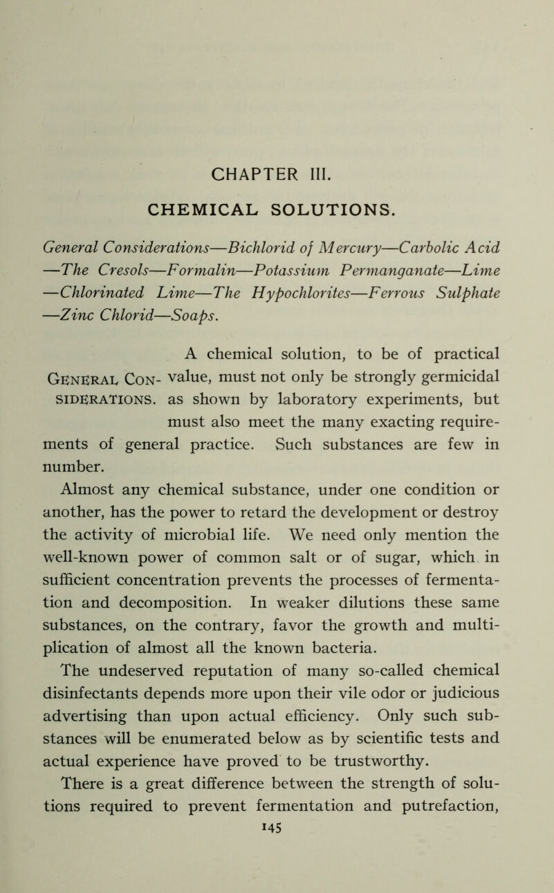 CHAPTER III. CHEMICAL SOLUTIONS. General Considerations—Bichlorid of Mercury—Carbolic Acid —The Cresols—Formalin—Potassium Permanganate—Lime —Chlorinated Lime—The Hypochlorites—Ferrous Sulphate —Zinc Chlorid—Soaps. A chemical solution, to be of practical General Con- value, must not only be strongly germicidal SiDERATiONS. as shown by laboratory experiments, but must also meet the many exacting require- ments of general practice. Such substances are few in number. Almost any chemical substance, under one condition or another, has the power to retard the development or destroy the activity of microbial life. We need only mention the well-known power of common salt or of sugar, which in sufficient concentration prevents the processes of fermenta- tion and decomposition. In weaker dilutions these same substances, on the contrary, favor the growth and multi- plication of almost all the known bacteria. The undeserved reputation of many so-called chemical disinfectants depends more upon their vile odor or judicious advertising than upon actual efficiency. Only such sub- stances will be enumerated below as by scientific tests and actual experience have proved to be trustworthy. There is a great difference between the strength of solu- tions required to prevent fermentation and putrefaction,