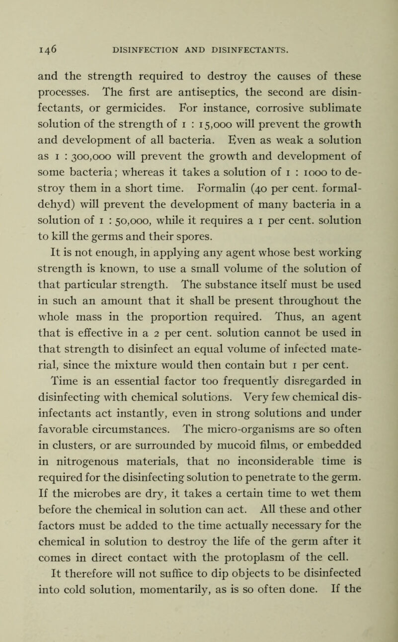 and the strength required to destroy the causes of these processes. The first are antiseptics, the second are disin- fectants, or germicides. For instance, corrosive sublimate solution of the strength of i : 15,000 will prevent the growth and development of all bacteria. Even as weak a solution as I : 300,000 will prevent the growth and development of some bacteria; whereas it takes a solution of i : 1000 to de- stroy them in a short time. Formalin (40 per cent, formal- dehyd) will prevent the development of many bacteria in a solution of I : 50,000, while it requires a i per cent, solution to kill the germs and their spores. It is not enough, in applying any agent whose best working strength is known, to use a small volume of the solution of that particular strength. The substance itself must be used in such an amount that it shall be present throughout the whole mass in the proportion required. Thus, an agent that is effective in a 2 per cent, solution cannot be used in that strength to disinfect an equal volume of infected mate- rial, since the mixture would then contain but i per cent. Time is an essential factor too frequently disregarded in disinfecting with chemical solutions. Very few chemical dis- infectants act instantly, even in strong solutions and under favorable circumstances. The micro-organisms are so often in clusters, or are surrounded by mucoid films, or embedded in nitrogenous materials, that no inconsiderable time is required for the disinfecting solution to penetrate to the germ. If the microbes are dry, it takes a certain time to wet them before the chemical in solution can act. All these and other factors must be added to the time actually necessary for the chemical in solution to destroy the life of the germ after it comes in direct contact with the protoplasm of the cell. It therefore will not suffice to dip objects to be disinfected into cold solution, momentarily, as is so often done. If the