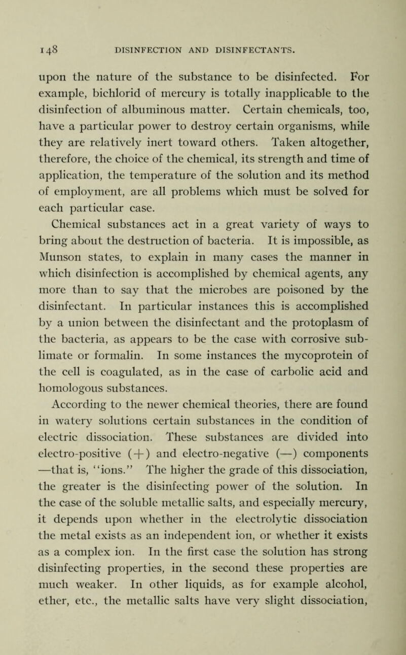 Upon the nature of the substance to be disinfected. For example, bichlorid of mercury is totally inapplicable to the disinfection of albuminous matter. Certain chemicals, too, have a particular power to destroy certain organisms, while they are relatively inert toward others. Taken altogether, therefore, the choice of the chemical, its strength and time of application, the temperature of the .solution and its method of employment, are all problems which must be solved for each particular case. Chemical substances act in a great variety of ways to bring about the destruction of bacteria. It is impossible, as Munson states, to explain in many cases the manner in which disinfection is accomplished by chemical agents, any more than to say that the microbes are poisoned by the disinfectant. In particular instances this is accomplished by a union between the disinfectant and the protoplasm of the bacteria, as appears to be the case with corrosive sub- limate or formalin. In some instances the mycoprotein of the cell is coagulated, as in the case of carbolic acid and homologous substances. According to the newer chemical theories, there are found in watery solutions certain substances in the condition of electric dissociation. These substances are divided into electro-positive ( + ) and electro-negative (—) components —that is, “ions.” The higher the grade of this dissociation, the greater is the disinfecting power of the solution. In the case of the soluble metallic salts, and especially mercury, it depends upon whether in the electrolytic dissociation the metal exists as an independent ion, or whether it exists as a complex ion. In the first case the solution has strong disinfecting properties, in the second these properties are much weaker. In other liquids, as for example alcohol, ether, etc., the metallic salts have very slight dissociation.