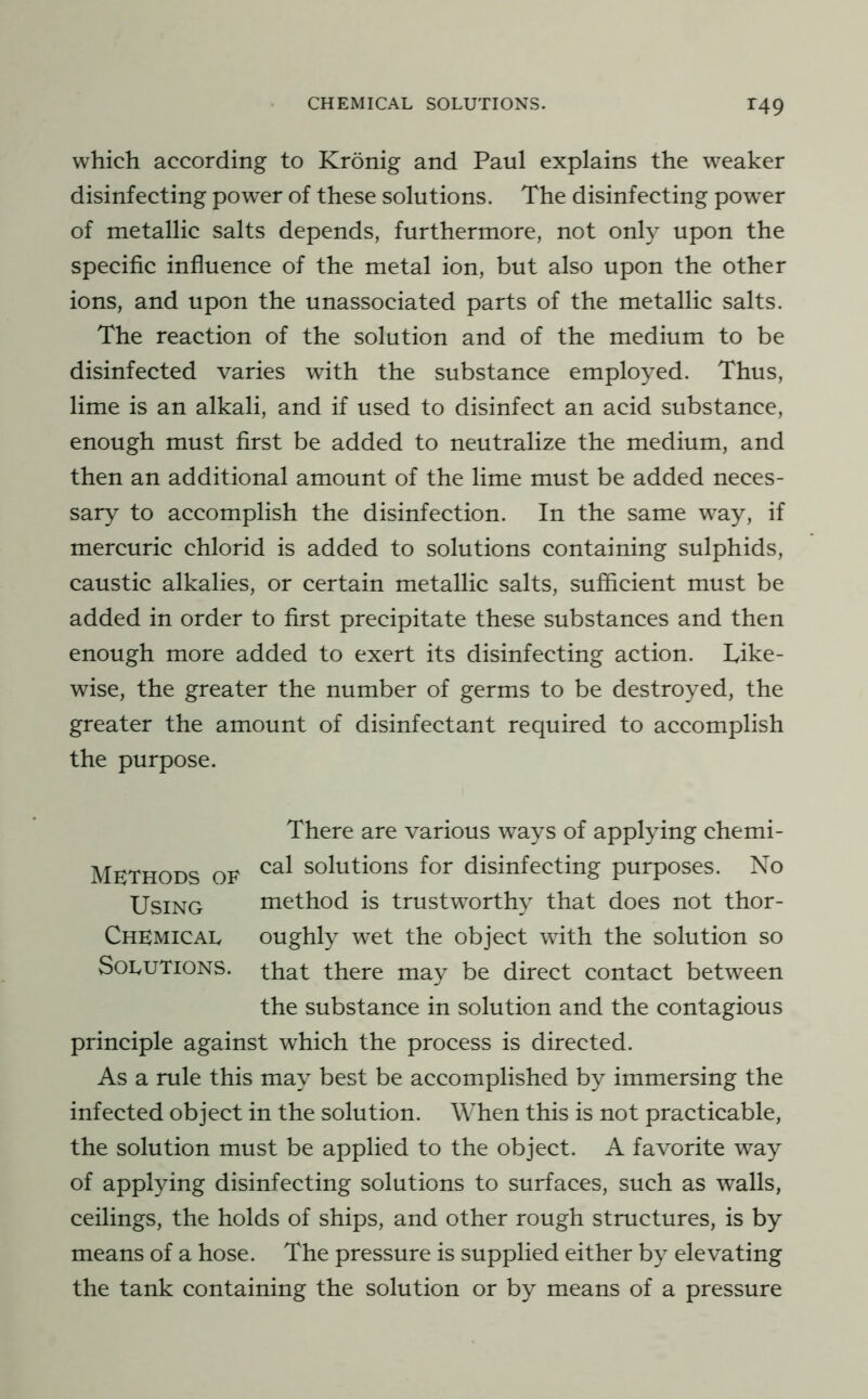 which according to Kronig and Paul explains the weaker disinfecting power of these solutions. The disinfecting power of metallic salts depends, furthermore, not only upon the specific influence of the metal ion, but also upon the other ions, and upon the unassociated parts of the metallic salts. The reaction of the solution and of the medium to be disinfected varies with the substance employed. Thus, lime is an alkali, and if used to disinfect an acid substance, enough must first be added to neutralize the medium, and then an additional amount of the lime must be added neces- sary to accomplish the disinfection. In the same way, if mercuric chlorid is added to solutions containing sulphids, caustic alkalies, or certain metallic salts, sufficient must be added in order to first precipitate these substances and then enough more added to exert its disinfecting action. Like- wise, the greater the number of germs to be destroyed, the greater the amount of disinfectant required to accomplish the purpose. Methods of Using Chemical Solutions. There are various ways of applying chemi- cal solutions for disinfecting purposes. No method is trustworthy that does not thor- oughly wet the object with the solution so that there may be direct contact between the substance in solution and the contagious principle against which the process is directed. As a rule this may best be accomplished by immersing the infected object in the solution. When this is not practicable, the solution must be applied to the object. A favorite way of applying disinfecting solutions to surfaces, such as walls, ceilings, the holds of ships, and other rough structures, is by means of a hose. The pressure is supplied either by elevating the tank containing the solution or by means of a pressure
