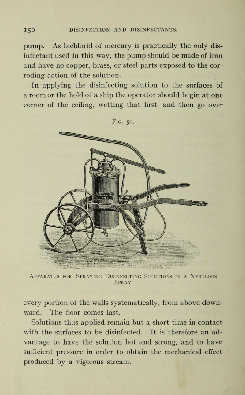 pump. As bichlorid of mercury is practically the only dis- infectant used in this way, the pump should be made of iron and have no copper, brass, or steel parts exposed to the cor- roding action of the solution. In applying the disinfecting solution to the surfaces of a room or the hold of a ship the operator should begin at one corner of the ceiling, wetting that first, and then go over Fig. 50. Apparatus for Spraying Disinfecting Solutions in a Nebulous Spray. every portion of the walls systematically, from above down- ward. The floor comes last. Solutions thus applied remain but a short time in contact with the surfaces to be disinfected. It is therefore an ad- vantage to have the solution hot and strong, and to have sufficient pressure in order to obtain the mechanical effect produced by a vigorous stream.