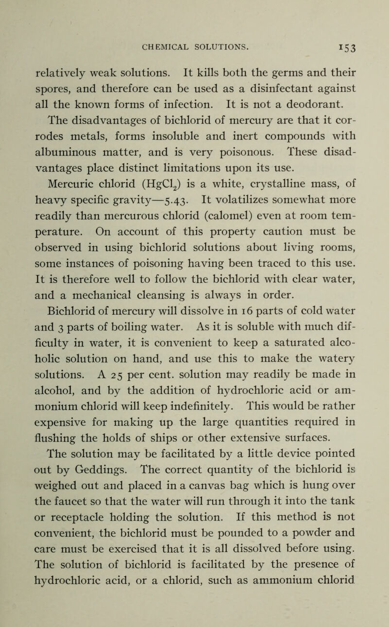 relatively weak solutions. It kills both the germs and their spores, and therefore can be used as a disinfectant against all the known forms of infection. It is not a deodorant. The disadvantages of bichlorid of mercury are that it cor- rodes metals, forms insoluble and inert compounds with albuminous matter, and is very poisonous. These disad- vantages place distinct limitations upon its use. Mercuric chlorid (HgCl2) is a white, crystalline mass, of heavy specific gravity—5.43. It volatilizes somewhat more readily than mercurous chlorid (calomel) even at room tem- perature. On account of this property caution must be observed in using bichlorid solutions about living rooms, some instances of poisoning having been traced to this use. It is therefore well to follow the bichlorid with clear water, and a mechanical cleansing is always in order. Bichlorid of mercury will dissolve in 16 parts of cold water and 3 parts of boiling water. As it is soluble with much dif- ficulty in water, it is convenient to keep a saturated alco- holic solution on hand, and use this to make the watery solutions. A 25 per cent, solution may readily be made in alcohol, and by the addition of hydrochloric acid or am- monium chlorid will keep indefinitely. This would be rather expensive for making up the large quantities required in flushing the holds of ships or other extensive surfaces. The solution may be facilitated by a little device pointed out by Geddings. The correct quantity of the bichlorid is weighed out and placed in a canvas bag which is hung over the faucet so that the water will run through it into the tank or receptacle holding the solution. If this method is not convenient, the bichlorid must be pounded to a powder and care must be exercised that it is all dissolved before using. The solution of bichlorid is facilitated by the presence of hydrochloric acid, or a chlorid, such as ammonium chlorid