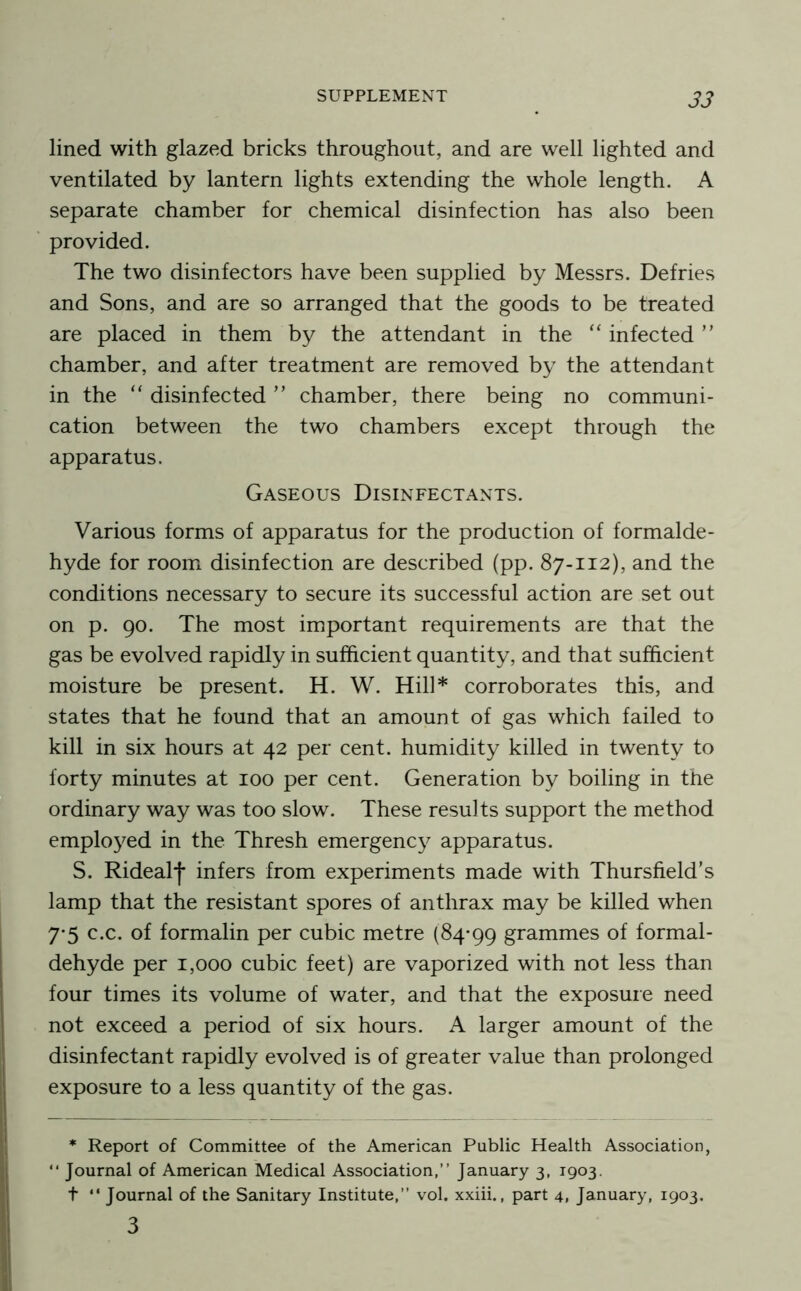 lined with glazed bricks throughout, and are well lighted and ventilated by lantern lights extending the whole length. A separate chamber for chemical disinfection has also been provided. The two disinfectors have been supplied by Messrs. Defries and Sons, and are so arranged that the goods to be treated are placed in them by the attendant in the ‘‘ infected ” chamber, and after treatment are removed by the attendant in the “ disinfected ” chamber, there being no communi- cation between the two chambers except through the apparatus. Gaseous Disinfectants. Various forms of apparatus for the production of formalde- hyde for room disinfection are described (pp. 87-112), and the conditions necessary to secure its successful action are set out on p. 90. The most important requirements are that the gas be evolved rapidly in sufficient quantity, and that sufficient moisture be present. H. W. Hill* corroborates this, and states that he found that an amount of gas which failed to kill in six hours at 42 per cent, humidity killed in twenty to forty minutes at 100 per cent. Generation by boiling in the ordinary way was too slow. These results support the method emplo}^ed in the Thresh emergency apparatus. S. Ridealf infers from experiments made with Thursfield’s lamp that the resistant spores of anthrax may be killed when 7-5 c.c. of formalin per cubic metre (84*99 grammes of formal- dehyde per 1,000 cubic feet) are vaporized with not less than four times its volume of water, and that the exposuie need not exceed a period of six hours. A larger amount of the disinfectant rapidly evolved is of greater value than prolonged exposure to a less quantity of the gas. * Report of Committee of the American Public Health Association, “ Journal of American Medical Association,” January 3, 1903. t “ Journal of the Sanitary Institute,” vol. xxiii., part 4, January, 1903. 3
