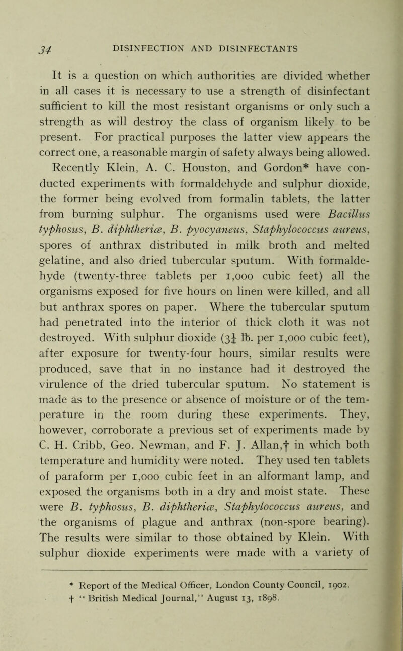 It is a question on which authorities are divided whether in all cases it is necessary to use a strength of disinfectant sufficient to kill the most resistant organisms or only such a strength as will destroy the class of organism likely to be present. For practical purposes the latter view appears the correct one, a reasonable margin of safety always being allowed. Recently Klein, A. C. Houston, and Gordon* have con- ducted experiments with formaldehyde and sulphur dioxide, the former being evolved from formalin tablets, the latter from burning sulphur. The organisms used were Bacillus typhosus, B. diphtherice, B. pyocyaneus, Staphylococcus aureus, spores of anthrax distributed in milk broth and melted gelatine, and also dried tubercular sputum. With formalde- hyde (twenty-three tablets per i,ooo cubic feet) all the organisms exposed for five hours on linen were killed, and all but anthrax spores on paper. Where the tubercular sputum had penetrated into the interior of thick cloth it was not destroyed. With sulphur dioxide (3J lb. per 1,000 cubic feet), after exposure for twenty-four hours, similar results were produced, save that in no instance had it destroyed the virulence of the dried tubercular sputum. No statement is made as to the presence or absence of moisture or of the tem- perature in the room during these experiments. The3g however, corroborate a previous set of experiments made by C. H. Cribb, Geo. Newman, and F. J. Allan,f in which both temperature and humidity were noted. They used ten tablets of paraform per 1,000 cubic feet in an alformant lamp, and exposed the organisms both in a dry and moist state. These were B. typhosus, B. diphtherice. Staphylococcus aureus, and the organisms of plague and anthrax (non-spore bearing). The results were similar to those obtained by Klein. With sulphur dioxide experiments were made with a variety of * Report of the Medical Officer, London County Council, 1902. t “ British Medical Journal,” August 13, 1898.