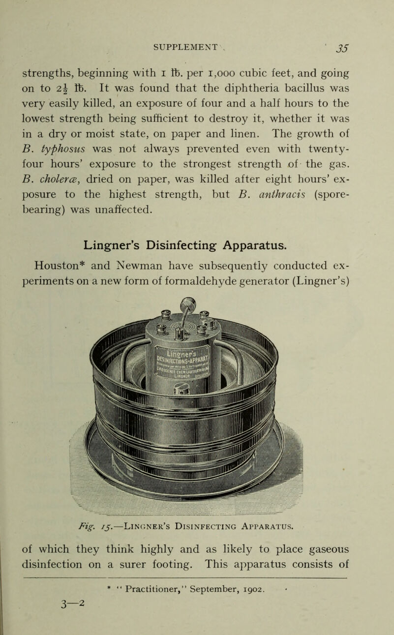 strengths, beginning with i tb. per i,ooo cubic feet, and going on to 2j lb. It was found that the diphtheria bacillus was very easily killed, an exposure of four and a half hours to the lowest strength being sufficient to destroy it, whether it was in a dry or moist state, on paper and linen. The growth of B. typhosus was not always prevented even with twenty- four hours’ exposure to the strongest strength of the gas. B. cholercB, dried on paper, was killed after eight hours’ ex- posure to the highest strength, but B. anthracis (spore- bearing) was unaffected. Lingner’s Disinfecting Apparatus. Houston* and Newman have subsequently conducted ex- periments on a new form of formaldehyde generator (Lingner’s) ^5-—Lingner’s Disinfecting Apparatus. of which they think highly and as likely to place gaseous disinfection on a surer footing. This apparatus consists of 3—2 “ Practitioner,” September, 1902.