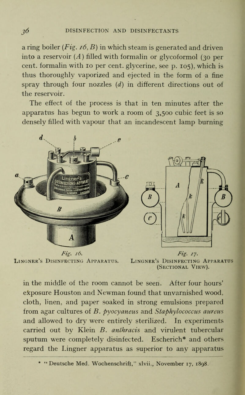 a ring boiler {Fig. i6, B) in which steam is generated and driven into a reservoir {A) filled with formalin or glycoformol (30 per cent, formalin with 10 per cent, glycerine, see p. 105), which is thus thoroughly vaporized and ejected in the form of a fine spray through four nozzles (d) in different directions out of the reservoir. The effect of the process is that in ten minutes after the apparatus has begun to work a room of 3,500 cubic feet is so densely filled with vapour that an incandescent lamp burning Fzg. 16. Fig. ij. Lingner’s Disinfecting Apparatus. Lingner’s Disinfecting Apparatus (Sectional View). in the middle of the room cannot be seen. After four hours’ exposure Houston and Newman found that unva.rnished wood, cloth, linen, and paper soaked in strong emulsions prepared from agar cultures of B. pyocyaneus and Staphylococcus aureus and allowed to dr}^ were entirely sterilized. In experiments carried out by Klein B. anthracis and virulent tubercular sputum were completely disinfected. Escherich* and others regard the Lingner apparatus as superior to any apparatus “Deutsche Med. Wochenschrift,” xlvii., November 17, 1898.