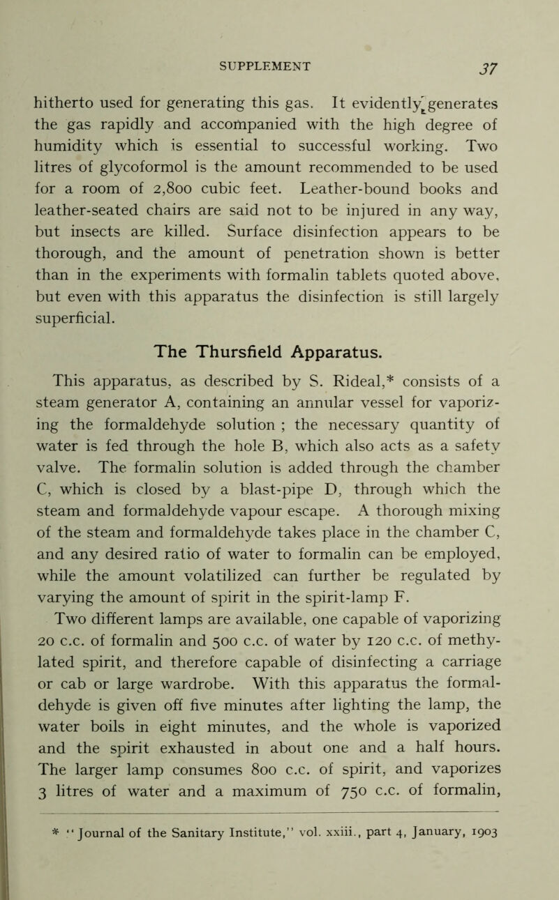 hitherto used for generating this gas. It evidently^generates the gas rapidly and accompanied with the high degree of humidity which is essential to successful working. Two litres of glycoformol is the amount recommended to be used for a room of 2,800 cubic feet. Leather-bound books and leather-seated chairs are said not to be injured in any way, but insects are killed. Surface disinfection appears to be thorough, and the amount of penetration shown is better than in the experiments with formalin tablets quoted above, but even with this apparatus the disinfection is still largely superficial. The Thursfield Apparatus. This apparatus, as described by S. Rideal,* consists of a steam generator A, containing an annular vessel for vaporiz- ing the formaldehyde solution ; the necessary quantity of water is fed through the hole B, which also acts as a safety valve. The formalin solution is added through the chamber C, which is closed by a blast-pipe D, through which the steam and formaldehyde vapour escape. A thorough mixing of the steam and formaldehyde takes place in the chamber C, and any desired ratio of water to formalin can be employed, while the amount volatilized can further be regulated by varying the amount of spirit in the spirit-lamp F. Two different lamps are available, one capable of vaporizing 20 c.c. of formalin and 500 c.c. of water by 120 c.c. of methy- lated spirit, and therefore capable of disinfecting a carriage or cab or large wardrobe. With this apparatus the formal- dehyde is given off five minutes after lighting the lamp, the water boils in eight minutes, and the whole is vaporized and the spirit exhausted in about one and a half hours. The larger lamp consumes 800 c.c. of spirit, and vaporizes 3 litres of water and a maximum of 750 c.c. of formalin, ^ “Journal of the Sanitary Institute,’’ vol. xxiii., part 4, January, 1903
