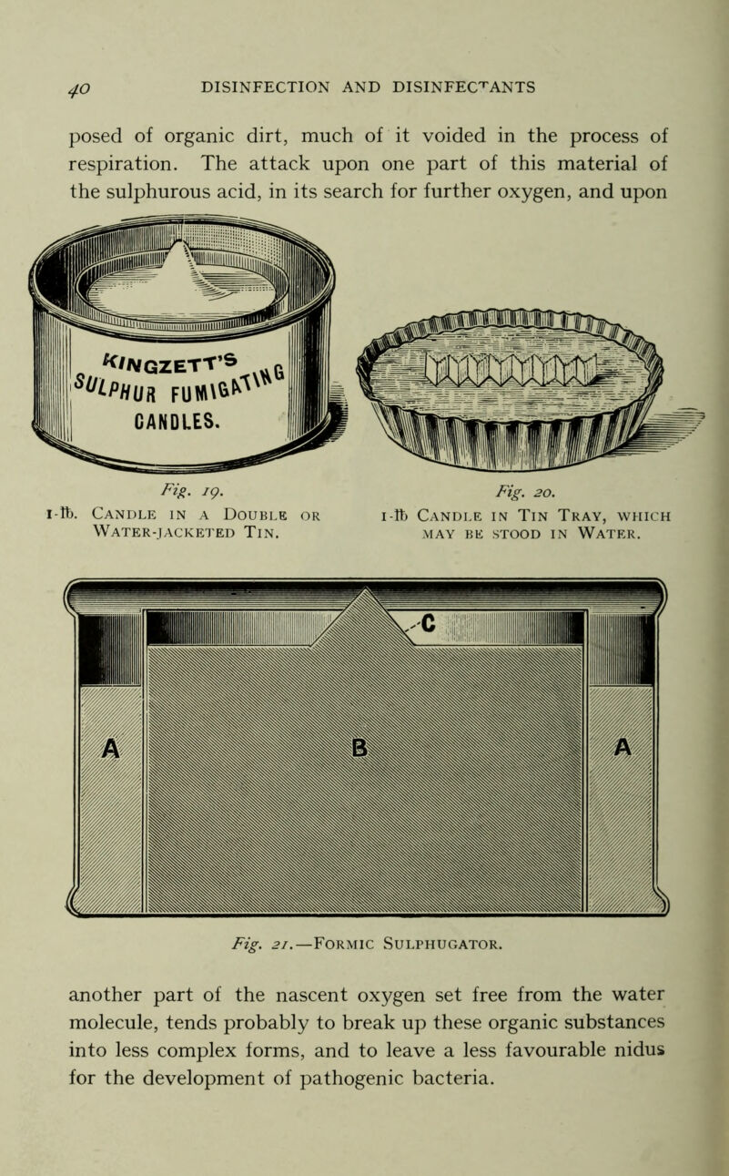 posed of organic dirt, much of it voided in the process of respiration. The attack upon one part of this material of the sulphurous acid, in its search for further oxygen, and upon Fig. ig- Fig. 20. i-Ib. Candle in a Double or i-lt) Candle in Tin Tray, which Water-jackei'ed Tin. may be stood in Water. Fig. 21.—Formic Sulphugator. another part of the nascent oxygen set free from the water molecule, tends probably to break up these organic substances into less complex forms, and to leave a less favourable nidus for the development of pathogenic bacteria.