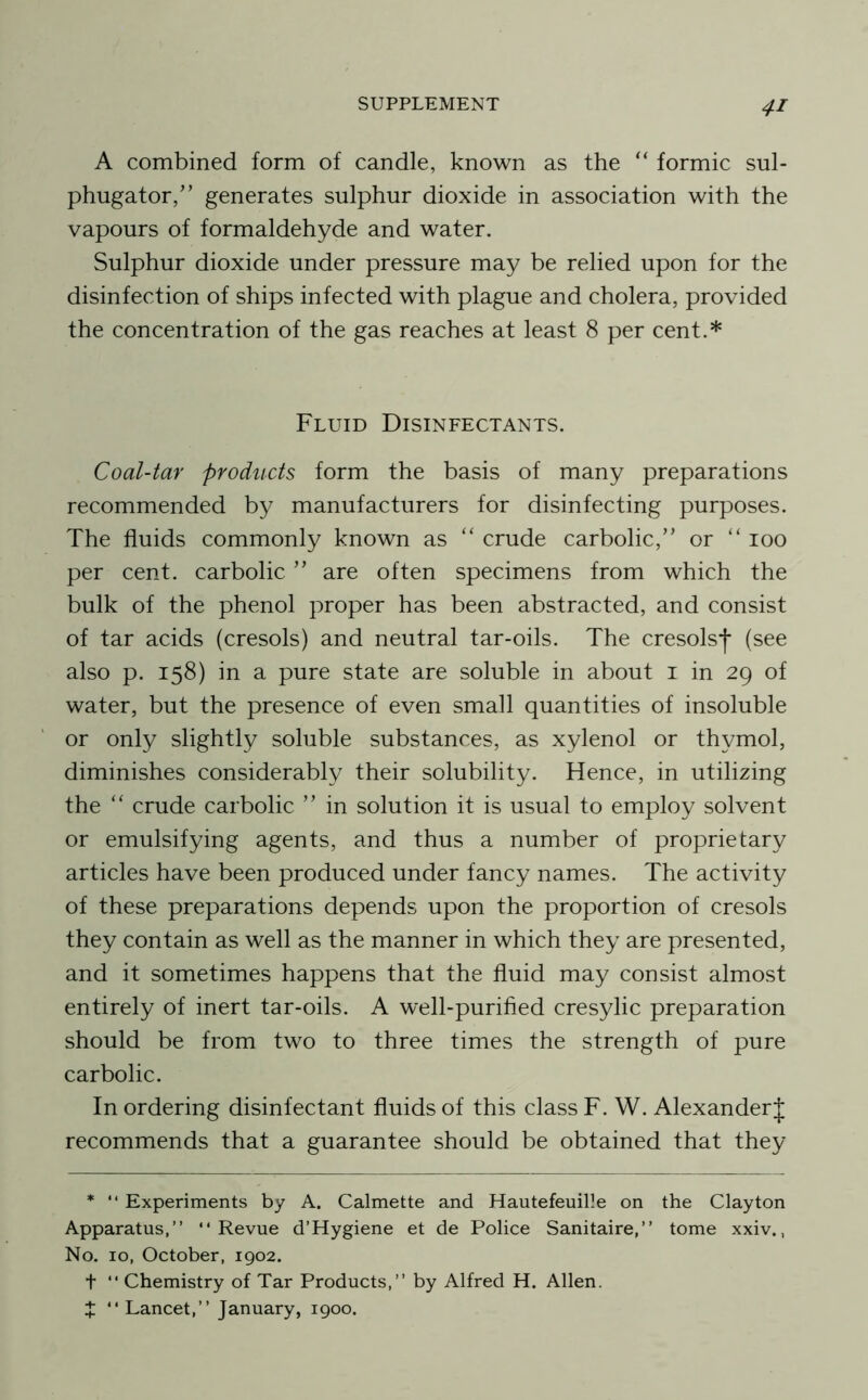 A combined form of candle, known as the “ formic sul- phugator/’ generates sulphur dioxide in association with the vapours of formaldehyde and water. Sulphur dioxide under pressure may be relied upon for the disinfection of ships infected with plague and cholera, provided the concentration of the gas reaches at least 8 per cent.* Fluid Disinfectants. Coal-tar products form the basis of many preparations recommended by manufacturers for disinfecting purposes. The fluids commonly known as “ crude carbolic,” or “ 100 per cent, carbolic ” are often specimens from which the bulk of the phenol proper has been abstracted, and consist of tar acids (cresols) and neutral tar-oils. The cresols!* (see also p. 158) in a pure state are soluble in about i in 29 of water, but the presence of even small quantities of insoluble or only slightly soluble substances, as xylenol or thymol, diminishes considerably their solubility. Hence, in utilizing the “ crude carbolic ” in solution it is usual to employ solvent or emulsifying agents, and thus a number of proprietary articles have been produced under fancy names. The activity of these preparations depends upon the proportion of cresols they contain as well as the manner in which they are presented, and it sometimes happens that the fluid may consist almost entirely of inert tar-oils. A well-purified cresylic preparation should be from two to three times the strength of pure carbolic. In ordering disinfectant fluids of this class F. W. Alexander J recommends that a guarantee should be obtained that they * “ Experiments by A. Calmette and Hautefeuille on the Clayton Apparatus,” “Revue d’Hygiene et de Police Sanitaire,” tome xxiv., No. 10, October, 1902. t “ Chemistry of Tar Products,” by Alfred H. Allen. J “Lancet,” January, 1900.