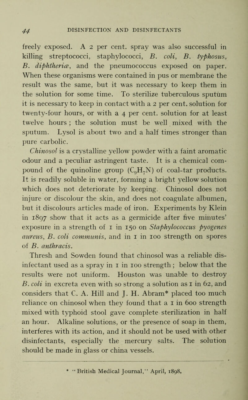 freely exposed. A 2 per cent, spray was also successful in killing streptococci, staphylococci, B. coli, B. typhosus, B. diphthericB, and the pneumococcus exposed on paper. When these organisms were contained in pus or membrane the result was the same, but it was necessary to keep them in the solution for some time. To sterilize tuberculous sputum it is necessary to keep in contact with a 2 per cent, solution for twenty-four hours, or with a 4 per cent, solution for at least twelve hours ; the solution must be well mixed with the sputum. Lysol is about two and a half times stronger than pure carbolic. Chinosol is a crystalline yellow powder with'a faint aromatic odour and a peculiar astringent taste. It is a chemical com- pound of the quinoline group (CqHkN) of coal-tar products. It is readily soluble in water, forming a bright yellow solution which does not deteriorate by keeping. Chinosol does not injure or discolour the skin, and does not coagulate albumen, but it discolours articles made of iron. Experiments by Klein in 1897 show that it acts as a germicide after five minutes’ exposure in a strength of i in 150 on Staphylococcus pyogenes aureus, B. coli communis, and in i in 100 strength on spores of B. anthracis. Thresh and Sowden found that chinosol was a reliable dis- infectant used as a spray in i in 100 strength ; below that the results were not uniform. Houston was unable to destroy B. coli in excreta even with so strong a solution as i in 62, and considers that C. A. Hill and J. H. Abram* placed too much reliance on chinosol when they found that a i in 600 strength mixed with typhoid stool gave complete sterilization in half an hour. Alkaline solutions, or the presence of soap in them, interferes with its action, and it should not be used with other disinfectants, especially the mercury salts. The solution should be made in glass or china vessels. “British Medical Journal,” April, 1898,