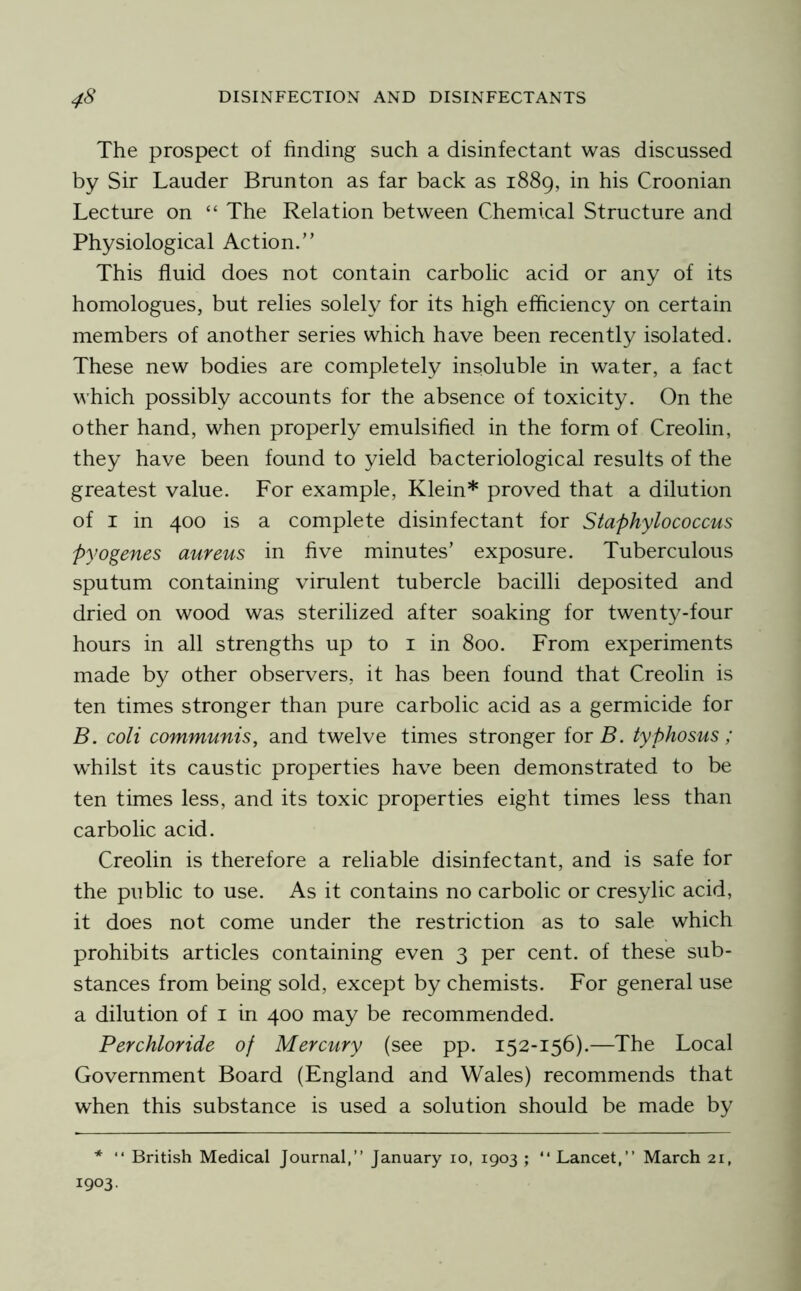 The prospect of finding such a disinfectant was discussed by Sir Lauder Brunton as far back as 1889, in his Croonian Lecture on “ The Relation between Chemical Structure and Physiological Action.” This fluid does not contain carbolic acid or any of its homologues, but relies solely for its high efficiency on certain members of another series which have been recently isolated. These new bodies are completely insoluble in water, a fact which possibly accounts for the absence of toxicity. On the other hand, when properly emulsified in the form of Creolin, they have been found to yield bacteriological results of the greatest value. For example, Klein* proved that a dilution of I in 400 is a complete disinfectant for Staphylococcus pyogenes aureus in five minutes’ exposure. Tuberculous sputum containing virulent tubercle bacilli deposited and dried on wood was sterilized after soaking for twent}^-four hours in all strengths up to i in 800. From experiments made by other observers, it has been found that Creolin is ten times stronger than pure carbolic acid as a germicide for B. coli communis, and twelve times stronger for B. typhosus; whilst its caustic properties have been demonstrated to be ten times less, and its toxic properties eight times less than carbolic acid. Creolin is therefore a reliable disinfectant, and is safe for the public to use. As it contains no carbolic or cresylic acid, it does not come under the restriction as to sale which prohibits articles containing even 3 per cent, of these sub- stances from being sold, except by chemists. For general use a dilution of i in 400 may be recommended. Perchloride of Mercury (see pp. 152-156).—The Local Government Board (England and Wales) recommends that when this substance is used a solution should be made by * “ British Medical Journal,” January 10, 1903 ; ” Lancet,” March 21, 1903.