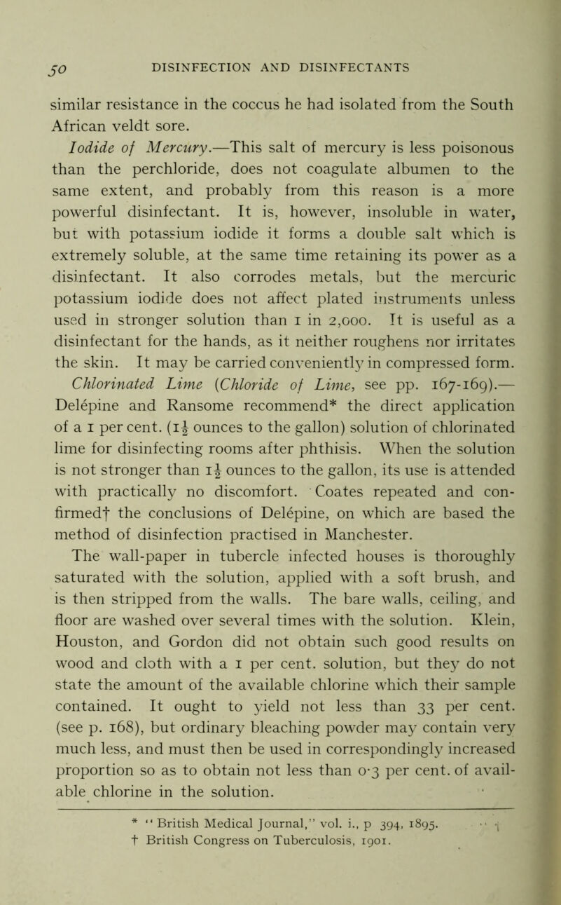 so similar resistance in the coccus he had isolated from the South African veldt sore. Iodide of Mercury.—This salt of mercury is less poisonous than the perchloride, does not coagulate albumen to the same extent, and probably from this reason is a more powerful disinfectant. It is, however, insoluble in water, but with potassium iodide it forms a double salt which is extrem.ely soluble, at the same time retaining its power as a disinfectant. It also corrodes metals, but the miercuric potassium iodide does not affect plated instruments unless used in stronger solution than i in 2,000. It is useful as a disinfectant for the hands, as it neither roughens nor irritates the skin. It may be carried convenient!}^ in compressed form. Chlorinated Lime {Chloride of Lime, see pp. 167-169).— Delepine and Ransome recommend* the direct application of a I per cent, (i J ounces to the gallon) solution of chlorinated lime for disinfecting rooms after phthisis. When the solution is not stronger than i J ounces to the gallon, its use is attended with practically no discomfort. Coates repeated and con- firmedt the conclusions of Delepine, on which are based the method of disinfection practised in Manchester. The wall-paper in tubercle infected houses is thoroughly saturated with the solution, applied with a soft brush, and is then stripped from the walls. The bare walls, ceiling, and floor are washed over several times with the solution. Klein, Houston, and Gordon did not obtain such good results on wood and cloth with a i per cent, solution, but they do not state the amount of the available chlorine which their sample contained. It ought to yield not less than 33 per cent, (see p. 168), but ordinary bleaching powder may contain very much less, and must then be used in corresponding!}^ increased proportion so as to obtain not less than 0*3 per cent, of avail- able chlorine in the solution. * “ British Medical Journal,” vol. i., p 394, 1895. ‘'1 t British Congress on Tuberculosis, 1901.