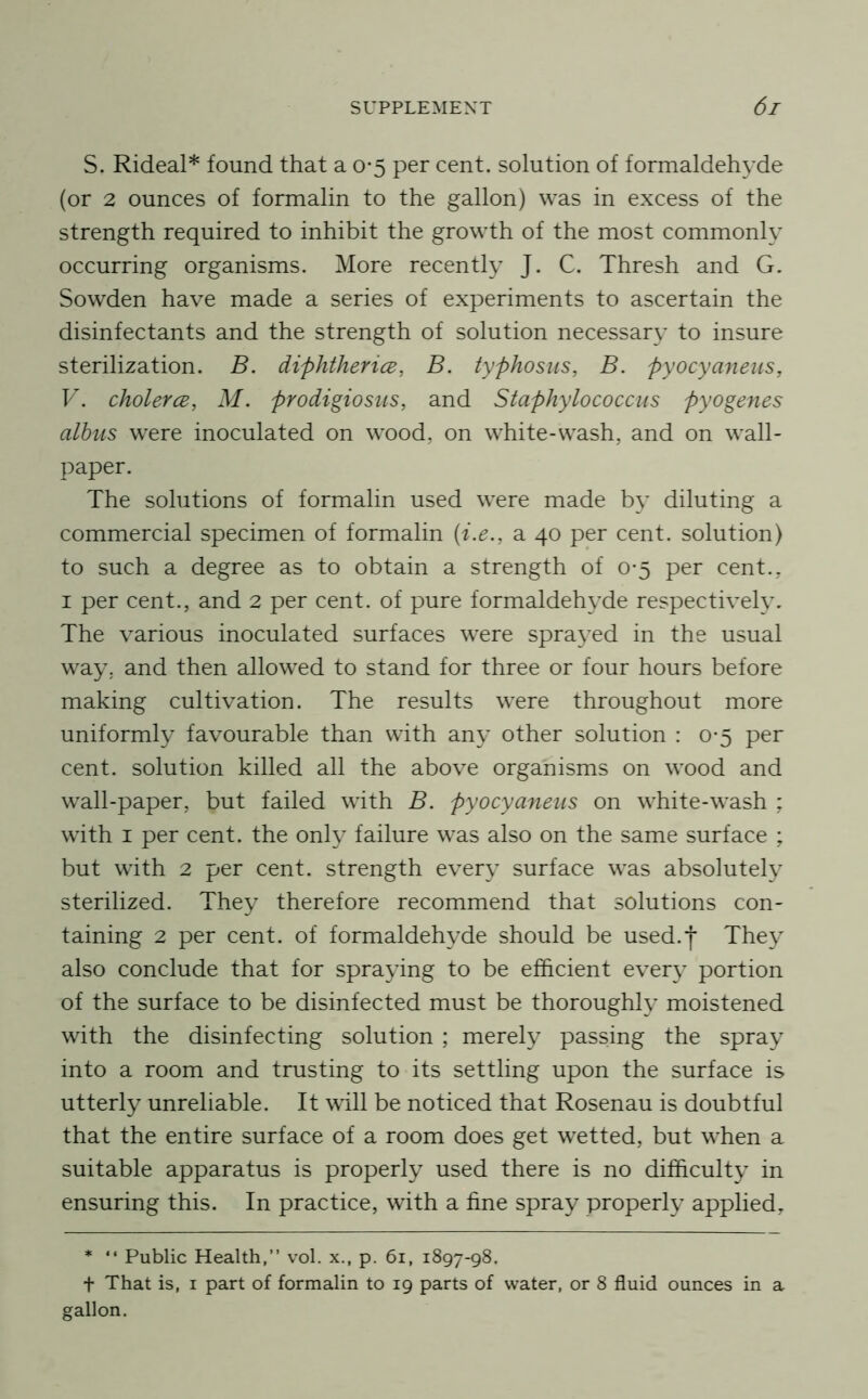 S. Rideal* found that a 0-5 per cent, solution of formaldehyde (or 2 ounces of formalin to the gallon) was in excess of the strength required to inhibit the growth of the most commonly occurring organisms. More recently J. C. Thresh and G. Sowden have made a series of experiments to ascertain the disinfectants and the strength of solution necessary to insure sterilization. B. diphtherice, B. typhosus, B. pyocyaneiis, V. cholercB, M. prodigiosus, and Staphylococcus pyogenes albus were inoculated on wood, on white-wash, and on wall- paper. The solutions of formalin used were made by diluting a commercial specimen of formalin {i.e., a 40 per cent, solution) to such a degree as to obtain a strength of 0-5 per cent., I per cent., and 2 per cent, of pure formaldehyde respectively. The various inoculated surfaces were sprayed in the usual way, and then allowed to stand for three or four hours before making cultivation. The results were throughout more uniformly favourable than with any other solution : 0*5 per cent, solution killed all the above organisms on wood and wall-paper, but failed with B. pyocyaneiis on white-wash ; with I per cent, the only failure was also on the same surface ; but with 2 per cent, strength every surface was absolutely sterilized. They therefore recommend that solutions con- taining 2 per cent, of formaldehyde should be used.*j* They also conclude that for spraying to be efficient every portion of the surface to be disinfected must be thoroughly moistened with the disinfecting solution ; merely passing the spray into a room and trusting to its settling upon the surface is utterly unreliable. It will be noticed that Rosenau is doubtful that the entire surface of a room does get wetted, but when a suitable apparatus is properly used there is no difficulty in ensuring this. In practice, with a fine spray properly applied. * “ Public Health,” vol. x., p. 61, 1897-98. t That is, I part of formalin to 19 parts of water, or 8 fluid ounces in a gallon.