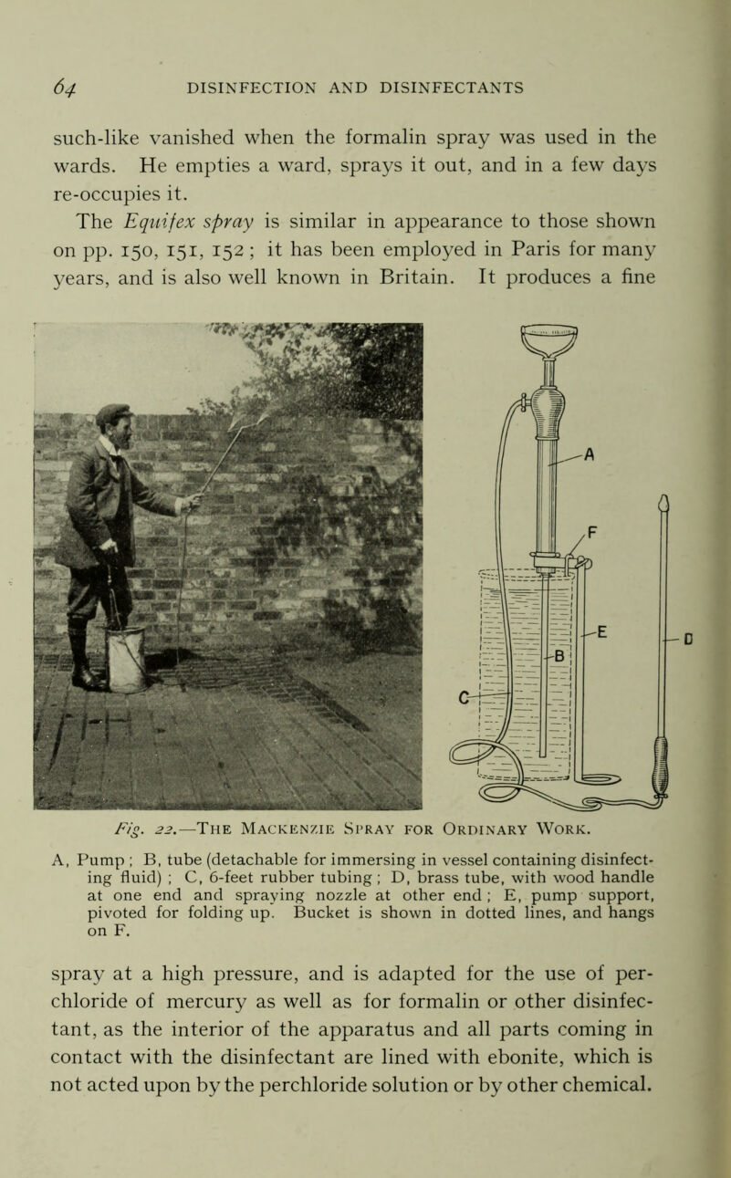 such-like vanished when the formalin spray was used in the wards. He empties a ward, sprays it out, and in a few days re-occupies it. The Equifex spray is similar in appearance to those shown on pp. 150, 151, 152 ; it has been employed in Paris for many years, and is also well known in Britain. It produces a fine Fig. 22.—The Mackenzie Stray for Ordinary Work. A, Pump ; B, tube (detachable for immersing in vessel containing disinfect- ing fluid) ; C, 6-feet rubber tubing; D, brass tube, with wood handle at one end and spraying nozzle at other end; E, pump support, pivoted for folding up. Bucket is shown in dotted lines, and hangs on F. spray at a high pressure, and is adapted for the use of per- chloride of mercury as well as for formalin or other disinfec- tant, as the interior of the apparatus and all parts coming in contact with the disinfectant are lined with ebonite, which is not acted upon by the perchloride solution or by other chemical.