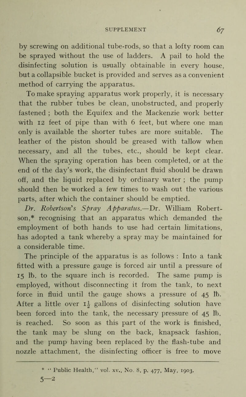by screwing on additional tube-rods, so that a lofty room can be sprayed without the use of ladders. A pail to hold the disinfecting solution is usually obtainable in every house, but a collapsible bucket is provided and serves as a convenient method of carrying the apparatus. To make spraying apparatus work properly, it is necessary that the rubber tubes be clean, unobstructed, and properly fastened ; both the Equifex and the Mackenzie work better with 12 feet of pipe than with 6 feet, but where one man only is available the shorter tubes are more suitable. The leather of the piston should be greased with tallow when necessary, and all the tubes, etc., should be kept clear. When the spraying operation has been completed, or at the end of the day’s work, the disinfectant fluid should be drawn off, and the liquid replaced by ordinary water ; the pump should then be worked a few times to wash out the various parts, after which the container should be emptied. Dr. Robertson’s Spray Apparatus.—Dr. William Robert- son,* recognising that an apparatus which demanded the employment of both hands to use had certain limitations, has adopted a tank whereby a spray may be maintained for a considerable time. The principle of the apparatus is as follows : Into a tank fitted with a pressure gauge is forced air until a pressure of 15 lb. to the square inch is recorded. The same pump is employed, without disconnecting it from the tank, to next force in fluid until the gauge shows a pressure of 45 lb. After a little over gallons of disinfecting solution have been forced into the tank, the necessary pressure of 45 11). is reached. So soon as this part of the work is finished, the tank may be slung on the back, knapsack fashion, and the pump having been replaced by the flash-tube and nozzle attachment, the disinfecting officer is free to move * “ Public Health,” vol. xv\, No. 8, p. 477, May, 1903. 5—2