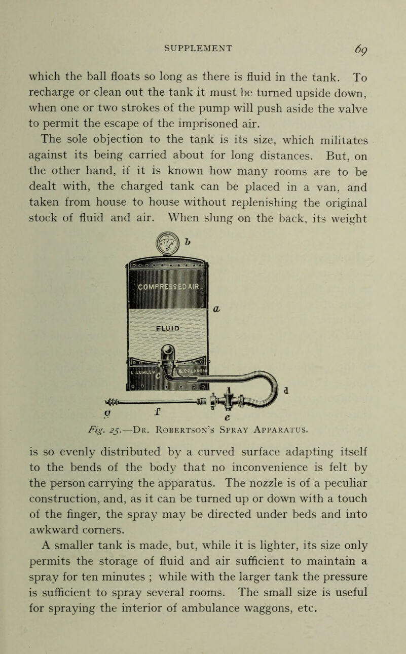 dp which the ball floats so long as there is fluid in the tank. To recharge or clean out the tank it must be turned upside down, when one or two strokes of the pump will push aside the valve to permit the escape of the imprisoned air. The sole objection to the tank is its size, which militates against its being carried about for long distances. But, on the other hand, if it is known how many rooms are to be dealt with, the charged tank can be placed in a van, and taken from house to house without replenishing the original stock of fluid and air. When slung on the back, its weight 2^.—Dr. Robertson’s Spray Apparatus. is so evenly distributed by a curved surface adapting itself to the bends of the body that no inconvenience is felt by the person carrying the apparatus. The nozzle is of a peculiar construction, and, as it can be turned up or down with a touch of the finger, the spray may be directed under beds and into awkward corners. A smaller tank is made, but, while it is lighter, its size only permits the storage of fluid and air sufficient to maintain a spray for ten minutes ; while with the larger tank the pressure is sufficient to spray several rooms. The small size is useful for spraying the interior of ambulance waggons, etc.