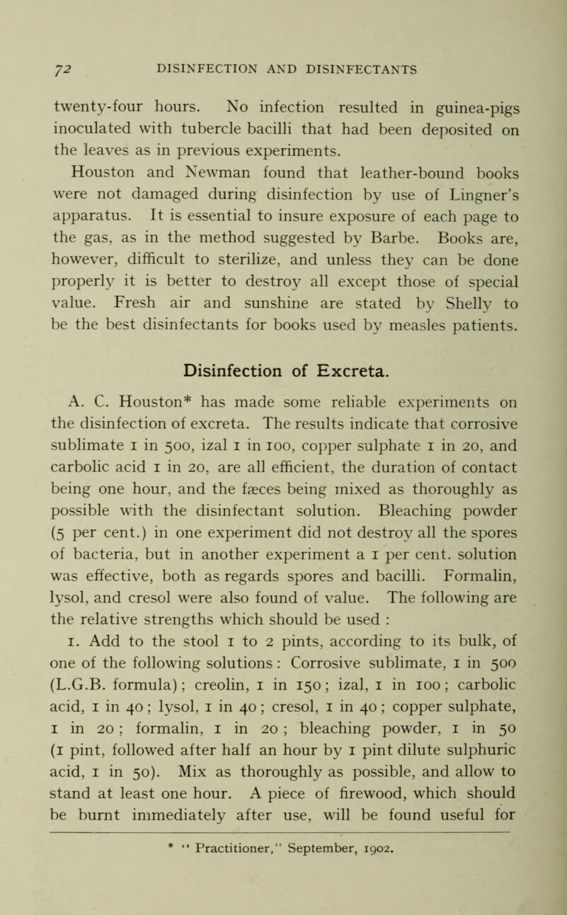 twenty-four hours. No infection resulted in guinea-pigs inoculated with tubercle bacilli that had been deposited on the leaves as in previous experiments. Houston and Newman found that leather-bound books were not damaged during disinfection by use of Lingner’s apparatus. It is essential to insure exposure of each page to the gas, as in the method suggested by Barbe. Books are, however, difficult to sterilize, and unless they can be done properly it is better to destroy all except those of special value. Fresh air and sunshine are stated by Shelly to be the best disinfectants for books used by measles patients. Disinfection of Excreta. A. C. Houston* has made some reliable experiments on the disinfection of excreta. The results indicate that corrosive sublimate i in 500, izal i in 100, copper sulphate i in 20, and carbolic acid i in 20, are all efficient, the duration of contact being one hour, and the faeces being mixed as thoroughly as possible with the disinfectant solution. Bleaching powder (5 per cent.) in one experiment did not destroy all the spores of bacteria, but in another experiment a i per cent, solution was effective, both as regards spores and bacilli. Formalin, lysol, and cresol were also found of value. The following are the relative strengths which should be used : I. Add to the stool i to 2 pints, according to its bulk, of one of the following solutions : Corrosive sublimate, i in 500 (L.G.B. formula); creolin, i in 150; izal, i in 100; carbolic acid, I in 40; lysol, i in 40; cresol, i in 40; copper sulphate, I in 20 ; formalin, i in 20 ; bleaching powder, i in 50 (i pint, followed after half an hour by i pint dilute sulphuric acid, I in 50). Mix as thoroughly as possible, and allow to stand at least one hour. A piece of firewood, which should be burnt immediately after use, will be found useful for