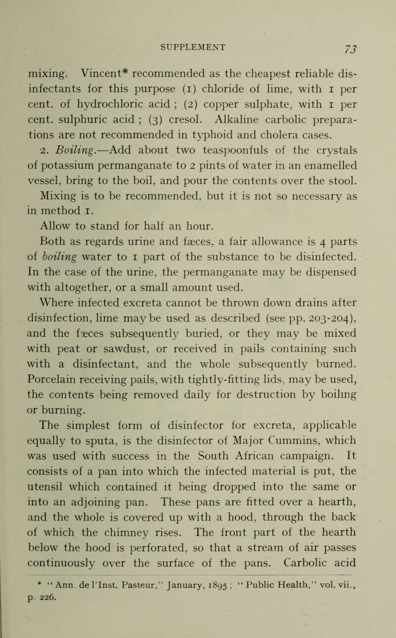 mixing. Vincent* recommended as the cheapest reliable dis- infectants for this purpose (i) chloride of lime, with i per cent, of hydrochloric acid ; (2) copper sulphate, with i per cent, sulphuric acid ; (3) cresol. Alkaline carbolic prepara- tions are not recommended in typhoid and cholera cases. 2. Boiling.—Add about two teaspoonfuls of the crystals of potassium permanganate to 2 pints of water in an enamelled vessel, bring to the boil, and pour the contents over the stool. Mixing is to be recommended, but it is not so necessary as in method i. Allow to stand for half an hour. Both as regards urine and faeces, a fair allowance is 4 parts of boiling water to i part of the substance to be disinfected. In the case of the urine, the permanganate may be dispensed with altogether, or a small amount used. Where infected excreta cannot be thrown down drains after disinfection, lime may be used as described (see pp. 203-204), and the faeces subsequent!}^ buried, or they may be mixed with peat or sawdust, or received in pails containing such with a disinfectant, and the whole subsequently burned. Porcelain receiving pails, with tightly-fitting lids, may be used, the contents being removed daily for destruction by boiling or burning. The simplest form of disinfector for excreta, applicable equally to sputa, is the disinfector of Major Cummins, which was used with success in the South African campaign. It consists of a pan into which the infected material is put, the utensil which contained it being dropped into the same or into an adjoining pan. These pans are fitted over a hearth, and the whole is covered up with a hood, through the back of which the chimney rises. The front part of the hearth below the hood is perforated, so that a stream of air passes continuously over the surface of the pans. Carbolic acid *  Ann. del’Inst. Pasteur,” January, 1895 ; ” Public Health,” vol. vii., p. 226.