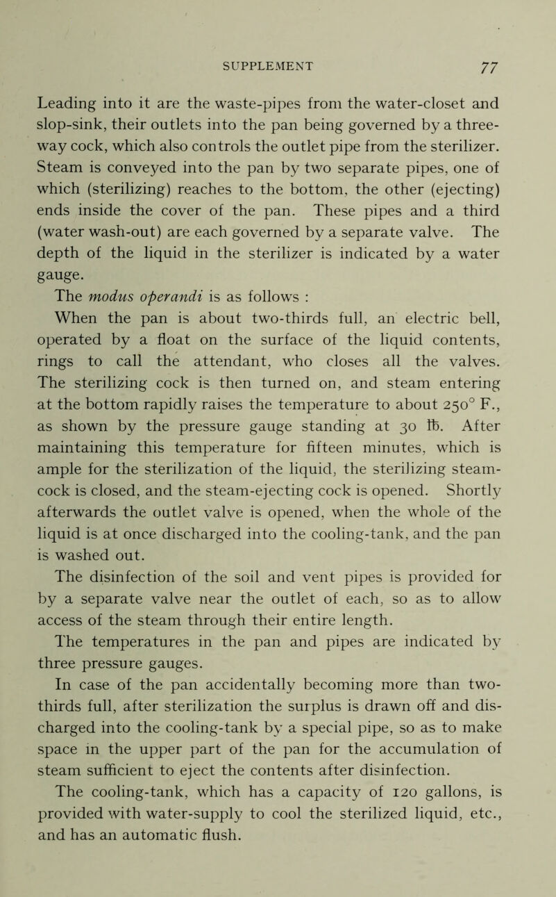Leading into it are the waste-pipes from the water-closet and slop-sink, their outlets into the pan being governed by a three- way cock, which also controls the outlet pipe from the sterilizer. Steam is conve3/^ed into the pan by two separate pipes, one of which (sterilizing) reaches to the bottom, the other (ejecting) ends inside the cover of the pan. These pipes and a third (water wash-out) are each governed by a separate valve. The depth of the liquid in the sterilizer is indicated by a water gauge. The modus operandi is as follows : When the pan is about two-thirds full, an electric bell, operated by a float on the surface of the liquid contents, rings to call the attendant, who closes all the valves. The sterilizing cock is then turned on, and steam entering at the bottom rapidly raises the temperature to about 250° F., as shown by the pressure gauge standing at 30 Ih. After maintaining this temperature for fifteen minutes, which is ample for the sterilization of the liquid, the sterilizing steam- cock is closed, and the steam-ejecting cock is opened. Shortly afterwards the outlet valve is opened, when the whole of the liquid is at once discharged into the cooling-tank, and the pan is washed out. The disinfection of the soil and vent pipes is provided for by a separate valve near the outlet of each, so as to allow access of the steam through their entire length. The temperatures in the pan and pipes are indicated b}' three pressure gauges. In case of the pan accidentally becoming more than two- thirds full, after sterilization the surplus is drawn off and dis- charged into the cooling-tank by a special pipe, so as to make space m the upper part of the pan for the accumulation of steam sufficient to eject the contents after disinfection. The cooling-tank, which has a capacity of 120 gallons, is provided with water-supply to cool the sterilized liquid, etc., and has an automatic flush.