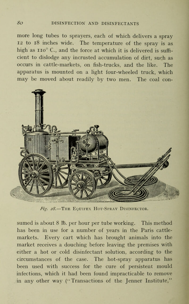 more long tubes to sprayers, each of which delivers a spray 12 to i8 inches wide. The temperature of the spray is as high as 110° C., and the force at which it is delivered is suffi- cient to dislodge any incrusted accumulation of dirt, such as occurs in cattle-markets, on fish-trucks, and the like. The apparatus is mounted on a light four-wheeled truck, which may be moved about readily by two men. The coal con- Fig. 28.—The Equifex Hot-Si’RAY Disinfector. sumed is about 8 lb. per hour per tube working. This method has been in use for a number of years in the Paris cattle- markets. Every cart which has brought animals into the market receives a douching before leaving the premises with either a hot or cold disinfectant solution, according to the circumstances of the case. The hot-spray apparatus has been used with success for the cure of persistent mould infections, which it had been found impracticable to remove in any other way (“Transactions of the Jenner Institute,”