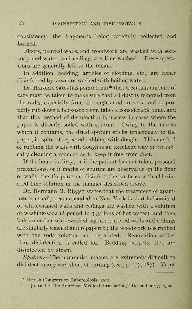 -consistency, the fragments being carefully collected and burned. Floors, painted walls, and woodwork are washed with soft- soap and water, and ceilings are lime-washed. These opera- tions are generally left to the tenant. In addition, bedding, articles of clothing, etc., are either •disinfected by steam or washed with boiling water. Dr. Harold Coates has pointed out* that a certain amount of care must be taken to make sure that all dust is removed from the walls, especially from the angles and corners, and to pro- perly rub down a fair-sized room takes a considerable time, and that this method of disinfection is useless in cases where the paper is directly soiled with sputum. Owing to the mucus which it contains, the dried sputum sticks tenaciously to the paper, in spite of repeated rubbing with dough. This method cf rubbing the walls with dough is an excellent way of periodi- cally cleaning a room so as to keep it free from dust. If the house is dirty, or if the patient has not taken personal precautions, or if marks of sputum are observable on the floor cr walls, the Corporation disinfect the surfaces with chlorin- ated lime solution in the manner described above. Dr. Hermann M. Biggsf states that the treatment of apart- ments usually recommended in New York is that kalsomined or whitewashed walls and ceilings are washed with a solution ■of washing-soda (J pound to 3 gallons of hot water), and then kalsomined or whitewashed again ; papered walls and ceilings are similarly washed and repapered ; the woodwork is scrubbed with the soda solution and repainted. Renovation rather than disinfection is called for. Bedding, carpets, etc., are disinfected by steam. Spuhim.—The nummular masses are extremely difficult to disinfect in any way short of burning (see pp. 227, 287). Major * British Congress on Tuberculosis, igoi.