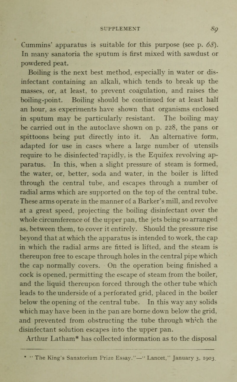 Cummins’ apparatus is suitable for this purpose (see p. 68). In many sanatoria the sputum is first mixed with sawdust or powdered peat. Boiling is the next best method, especialh’ in water or dis- infectant containing an alkali, which tends to break up the masses, or, at least, to prevent coagulation, and raises the boiling-point. Boiling should be continued for at least half an hour, as experiments have shown that organisms enclosed in sputum may be particular!}' resistant. The boiling may be carried out in the autoclave shown on p. 228, the pans or spittoons being put directly into it. An alternative form, adapted for use in cases where a large number of utensils require to be disinfected 'rapidly, is the Equifex revolving ap- paratus. In this, when a slight pressure of steam is formed, the water, or, better, soda and water, in the boiler is lifted through the central tube, and escapes through a number of radial arms which are supported on the top of the central tube. These arms operate in the manner of a Barker’s mill, and revolve at a great speed, projecting the boiling disinfectant over the whole circumference of the upper pan, the jets being so arranged as, between them, to cover it entirely. Should the pressure rise beyond that at which the apparatus is intended to work, the cap in which the radial arms are fitted is lifted, and the steam is thereupon free to escape through holes in the central pipe which the cap normally covers. On the operation being finished a cock is opened, permitting the escape of steam from the boiler, and the liquid thereupon forced through the other tube which leads to the underside of a perforated grid, placed in the boiler below the opening of the central tube. In this way any solids which may have been in the pan are borne down below the grid, and prevented from obstructing the tube through wh’ch the disinfectant solution escapes into the upper pan. Arthur Latham* has collected information as to the disposal