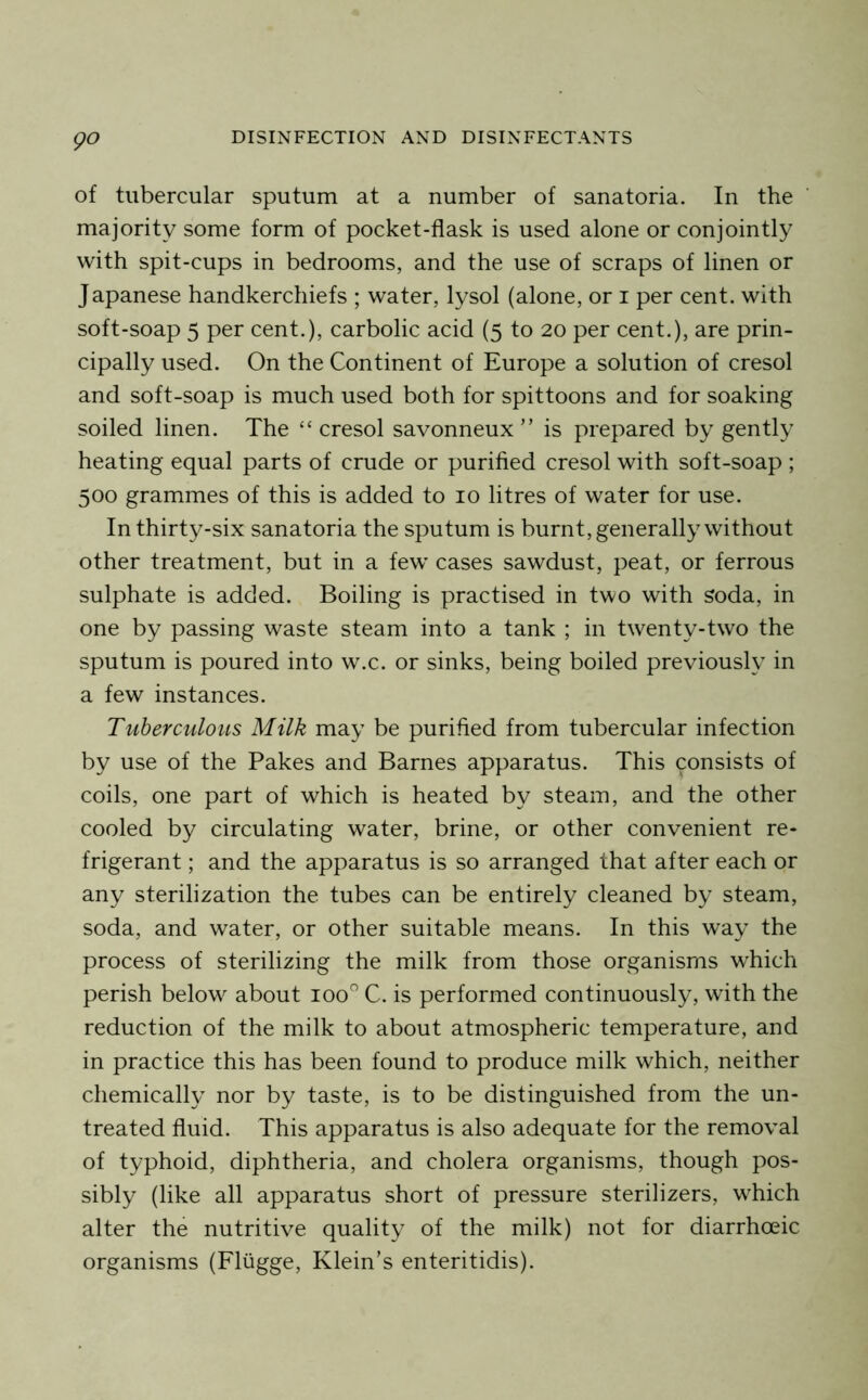 of tubercular sputum at a number of sanatoria. In the majority some form of pocket-flask is used alone or conjointly with spit-cups in bedrooms, and the use of scraps of linen or Japanese handkerchiefs ; water, lysol (alone, or i per cent, with soft-soap 5 per cent.), carbolic acid (5 to 20 per cent.), are prin- cipally used. On the Continent of Europe a solution of cresol and soft-soap is much used both for spittoons and for soaking soiled linen. The “cresol savonneux ” is prepared by gently heating equal parts of crude or purified cresol with soft-soap ; 500 grammes of this is added to 10 litres of water for use. In thirty-six sanatoria the sputum is burnt, generally without other treatment, but in a few cases sawdust, peat, or ferrous sulphate is added. Boiling is practised in two with soda, in one by passing waste steam into a tank ; in twenty-two the sputum is poured into w.c. or sinks, being boiled previously in a few instances. Tuberculous Milk may be purified from tubercular infection by use of the Fakes and Barnes apparatus. This consists of coils, one part of which is heated by steam, and the other cooled by circulating water, brine, or other convenient re- frigerant ; and the apparatus is so arranged that after each or any sterilization the tubes can be entirely cleaned by steam, soda, and water, or other suitable means. In this way the process of sterilizing the milk from those organisms which perish below about 100 C. is performed continuously, with the reduction of the milk to about atmospheric temperature, and in practice this has been found to produce milk which, neither chemically nor by taste, is to be distinguished from the un- treated fluid. This apparatus is also adequate for the removal of typhoid, diphtheria, and cholera organisms, though pos- sibly (like all apparatus short of pressure sterilizers, which alter the nutritive quality of the milk) not for diarrhoeic organisms (Fliigge, Klein’s enteritidis).