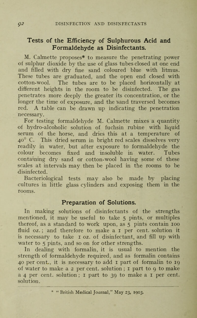 Tests of the Efficiency of Sulphurous Acid and Formaldehyde as Disinfectants. M. Calmette proposes* to measure the penetrating power of sulphur dioxide by the use of glass tubes closed at one end and filled with dry fine sand coloured blue with litmus. These tubes are graduated, and the open end closed with cotton-wool. The tubes are to be placed horizontally at different heights in the room to be disinfected. The gas penetrates more deeply the greater its concentration, or the longer the time of exposure, and the 'sand traversed becomes red. A table can be drawn up indicating the penetration necessary. For testing formaldehyde M. Calmette mixes a quantity of hydro-alcoholic solution of fuchsin rubine with liquid serum of the horse, and dries this at a temperature of 40° C. This dried serum in bright red scales dissolves very readily in water, but after exposure to formaldehyde the colour becomes fixed and insoluble in water. Tubes containing dry sand or cotton-wool having some of these scales at intervals may then be placed in the rooms to be disinfected. Bacteriological tests may also be made by placing cultures in little glass cylinders and exposing them in the rooms. Preparation of Solutions. In making solutions of disinfectants of the strengths mentioned, it may be useful to take 5 pints, or multiples thereof, as a standard to work upon, as 5 pints contain 100 fluid oz.; and therefore to make a i per cent, solution it is necessary to take i oz. of disinfectant, and fill up with water to 5 pints, and so on for other strengths. In dealing with formalin, it is usual to mention the strength of formaldehyde required, and as formalin contains 40 per cent., it is necessary to add i part of formalin to 19 of water to make a 2 per cent, solution ; i part to 9 to make a 4 per cent, solution ; i part to 39 to make a i per cent, solution. “ British Medical Journal,” May 23, 1903.