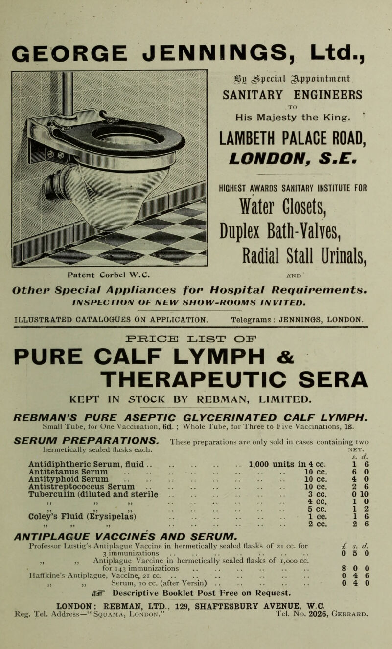 GEORGE JENNINGS, Ltd., especial Appointment SANITARY ENGINEERS TO His Majesty the King. LAMBETH PALACE ROAD, LONDON, S.E. HICHEST AWARDS SANITARY INSTITUTE FOR Water Closets, Duplex Bath-Valves, Radial Stall Urinals, AND ’ Other Special Appliances for Hospital Requirements. INSPECTION OF NEW SHOW-ROOMS INVITED, ILLUSTRATED CATALOGUES ON APPLICATION. Telegrams : JENNINGS, LONDON. 3L.ZST OF PURE CALF LYMPH & THERAPEUTIC KEPT IN STOCK BY REBMAN, LIMITED. REBMAN’S PURE ASEPTIC GLYCERINATED CALF LYMPH. Small Tube, for One Vaccination, 6d. ; Whole Tube, for Three to Five Vaccinations, Is. SERUM PREPARATIONS. hermetically sealed flasks each. Antidiphtheric Serum, fluid .. Antitetanus Serum Antityphoid Serum Antistreptococcus Serum Tuberculin (diluted and sterile Coley’s Fluid (Erysipelas) These preparations are only sold in cases containing two NET. s. d. 1 6 6 0 4 0 2 6 0 10 1 0 1 2 1 6 2 6 1,000 units in 4 cc. 10 cc. 10 cc. 10 cc. 3 cc. 4 cc. 5 cc. 1 cc. 2 cc. ANTIPLAGUE VACCINES AND SERUM. Professor Lustig’s Antiplague Vaccine in hermetically sealed flasks of 21 cc. for £ s. d. 3 immunizations .. .. . .. .. .. 050 ,, ,, Antiplague Vaccine in hermetically sealed flasks of 1,000 cc. for 143 immunizations .. .. .. .. .. .. 800 Haffkine’s Antiplague, Vaccine, 21 cc. .. .. .. .. .. .. .. 046 ,, ,, Serum, 10 cc. (after Yersin) .. .. .. .. .. 040 Descriptive Booklet Post Free on Request. LONDON: REBMAN, LTD., 129, SHAFTESBURY AVENUE, W.C. Reg. Tel. Address—“ Squama, London.” Tel. l\o. 2026, Gerrard.